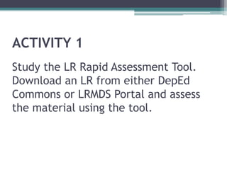 ACTIVITY 1
Study the LR Rapid Assessment Tool.
Download an LR from either DepEd
Commons or LRMDS Portal and assess
the material using the tool.
 