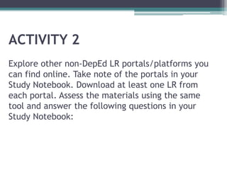 ACTIVITY 2
Explore other non-DepEd LR portals/platforms you
can find online. Take note of the portals in your
Study Notebook. Download at least one LR from
each portal. Assess the materials using the same
tool and answer the following questions in your
Study Notebook:
 