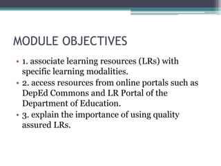 MODULE OBJECTIVES
• 1. associate learning resources (LRs) with
specific learning modalities.
• 2. access resources from online portals such as
DepEd Commons and LR Portal of the
Department of Education.
• 3. explain the importance of using quality
assured LRs.
 