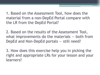 1. Based on the Assessment Tool, how does the
material from a non-DepEd Portal compare with
the LR from the DepEd Portal?
2. Based on the results of the Assessment Tool,
what improvements do the materials — both from
DepEd and Non-DepEd portals — still need?
3. How does this exercise help you in picking the
right and appropriate LRs for your lesson and your
learners?
 