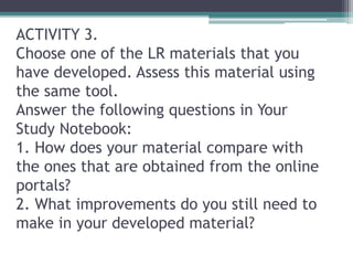 ACTIVITY 3.
Choose one of the LR materials that you
have developed. Assess this material using
the same tool.
Answer the following questions in Your
Study Notebook:
1. How does your material compare with
the ones that are obtained from the online
portals?
2. What improvements do you still need to
make in your developed material?
 