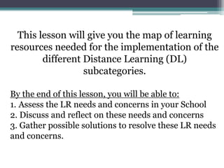 This lesson will give you the map of learning
resources needed for the implementation of the
different Distance Learning (DL)
subcategories.
By the end of this lesson, you will be able to:
1. Assess the LR needs and concerns in your School
2. Discuss and reflect on these needs and concerns
3. Gather possible solutions to resolve these LR needs
and concerns.
 