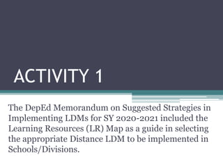 ACTIVITY 1
The DepEd Memorandum on Suggested Strategies in
Implementing LDMs for SY 2020-2021 included the
Learning Resources (LR) Map as a guide in selecting
the appropriate Distance LDM to be implemented in
Schools/Divisions.
 