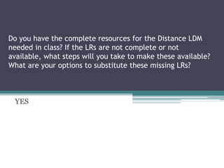 Do you have the complete resources for the Distance LDM
needed in class? If the LRs are not complete or not
available, what steps will you take to make these available?
What are your options to substitute these missing LRs?
YES
 