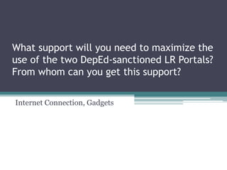 What support will you need to maximize the
use of the two DepEd-sanctioned LR Portals?
From whom can you get this support?
Internet Connection, Gadgets
 