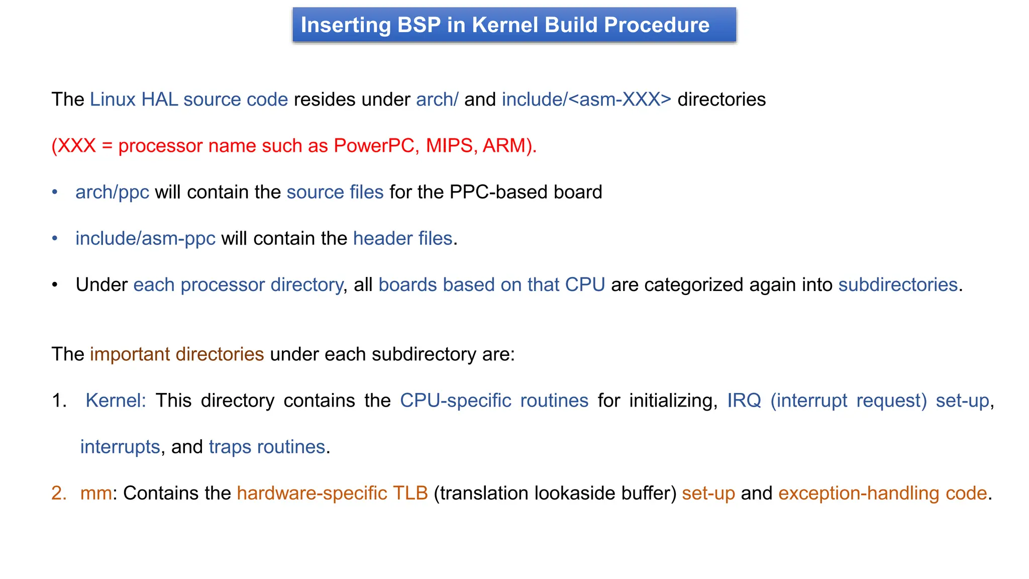 Inserting BSP in Kernel Build Procedure
The Linux HAL source code resides under arch/ and include/<asm-XXX> directories
(XXX = processor name such as PowerPC, MIPS, ARM).
• arch/ppc will contain the source files for the PPC-based board
• include/asm-ppc will contain the header files.
• Under each processor directory, all boards based on that CPU are categorized again into subdirectories.
The important directories under each subdirectory are:
1. Kernel: This directory contains the CPU-specific routines for initializing, IRQ (interrupt request) set-up,
interrupts, and traps routines.
2. mm: Contains the hardware-specific TLB (translation lookaside buffer) set-up and exception-handling code.
 