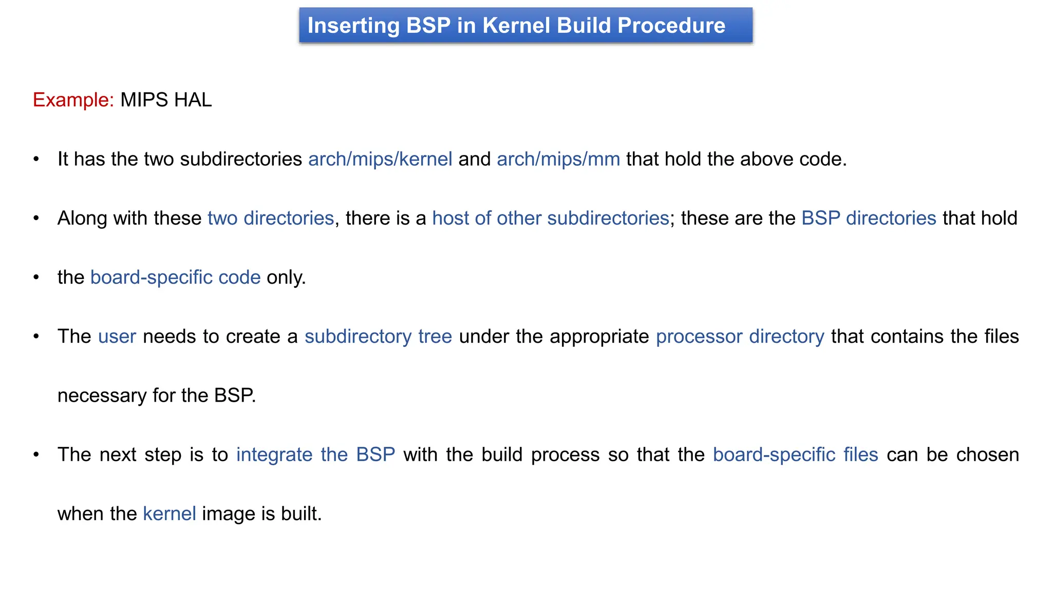 Inserting BSP in Kernel Build Procedure
Example: MIPS HAL
• It has the two subdirectories arch/mips/kernel and arch/mips/mm that hold the above code.
• Along with these two directories, there is a host of other subdirectories; these are the BSP directories that hold
• the board-specific code only.
• The user needs to create a subdirectory tree under the appropriate processor directory that contains the files
necessary for the BSP.
• The next step is to integrate the BSP with the build process so that the board-specific files can be chosen
when the kernel image is built.
 