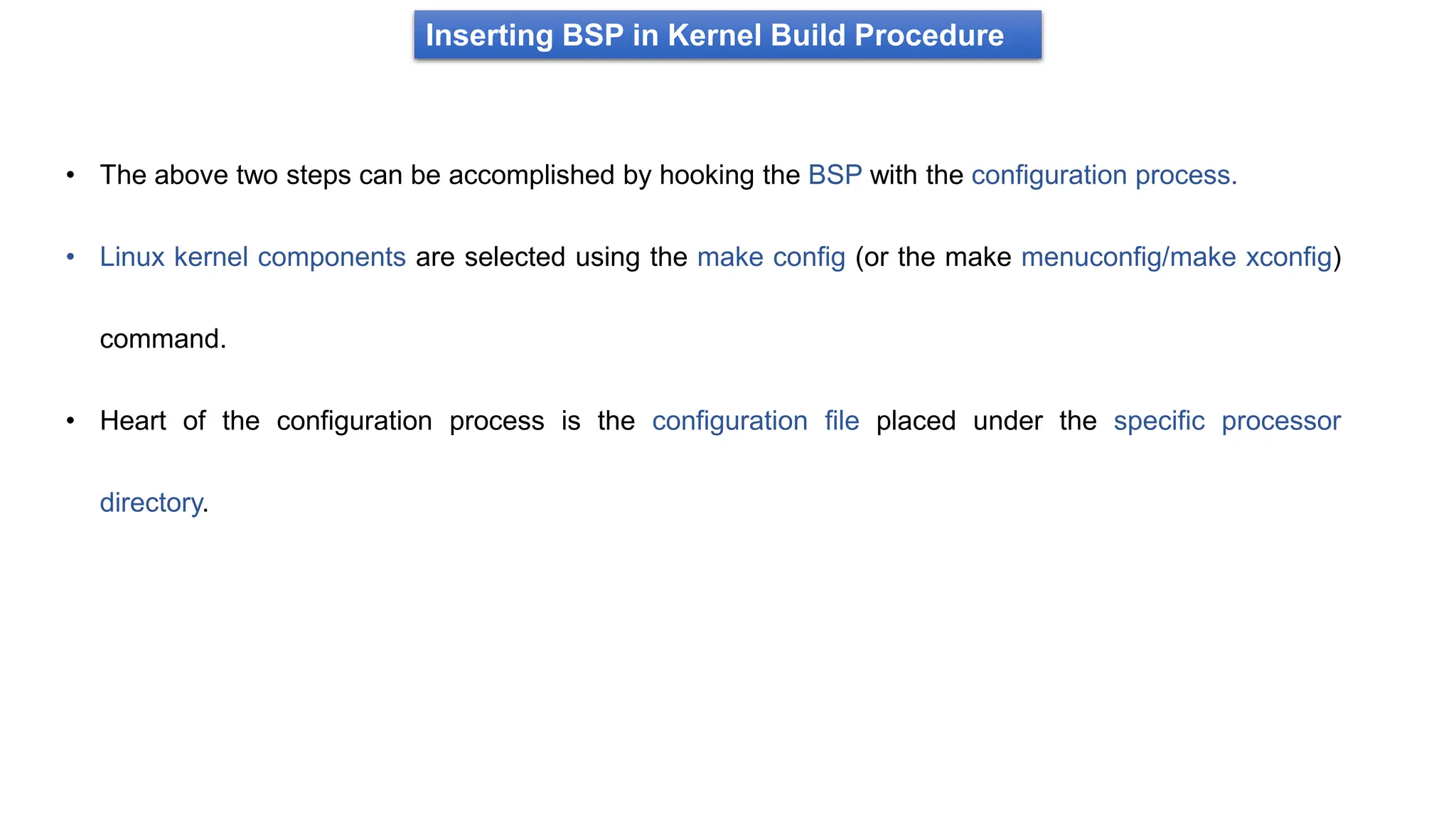 Inserting BSP in Kernel Build Procedure
• The above two steps can be accomplished by hooking the BSP with the configuration process.
• Linux kernel components are selected using the make config (or the make menuconfig/make xconfig)
command.
• Heart of the configuration process is the configuration file placed under the specific processor
directory.
 