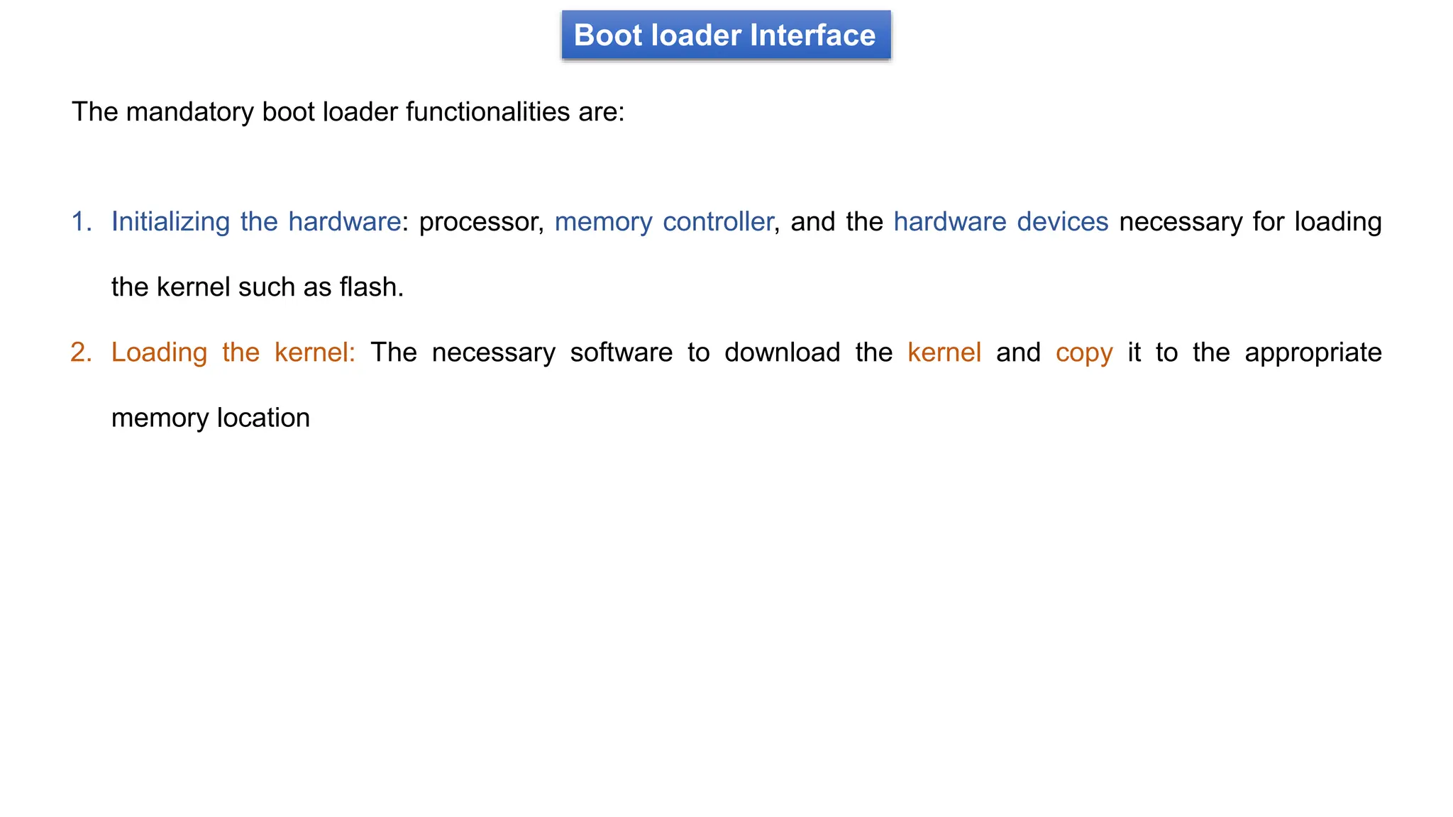 Boot loader Interface
The mandatory boot loader functionalities are:
1. Initializing the hardware: processor, memory controller, and the hardware devices necessary for loading
the kernel such as flash.
2. Loading the kernel: The necessary software to download the kernel and copy it to the appropriate
memory location
 