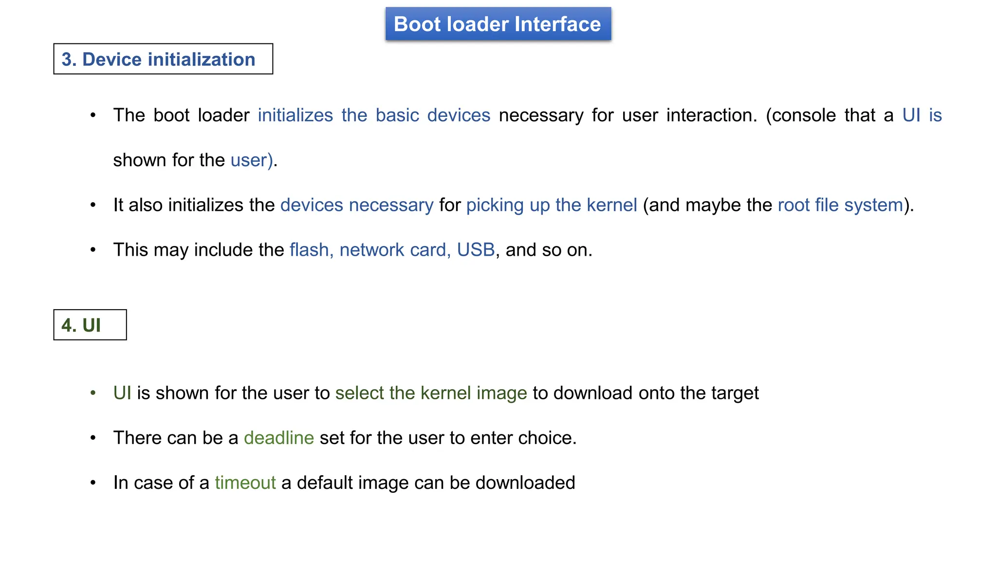 Boot loader Interface
• The boot loader initializes the basic devices necessary for user interaction. (console that a UI is
shown for the user).
• It also initializes the devices necessary for picking up the kernel (and maybe the root file system).
• This may include the flash, network card, USB, and so on.
3. Device initialization
• UI is shown for the user to select the kernel image to download onto the target
• There can be a deadline set for the user to enter choice.
• In case of a timeout a default image can be downloaded
4. UI
 