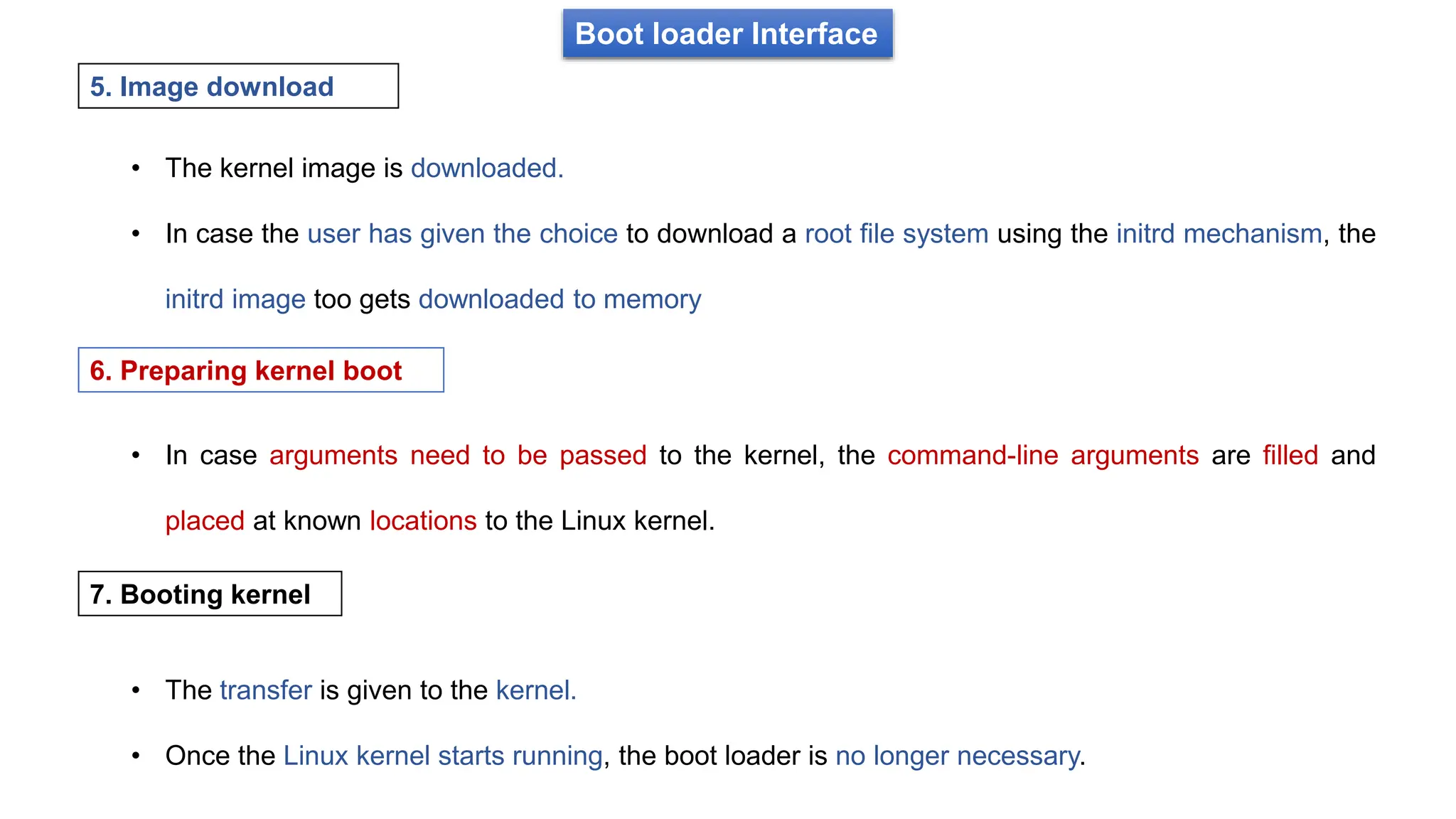 Boot loader Interface
• The kernel image is downloaded.
• In case the user has given the choice to download a root file system using the initrd mechanism, the
initrd image too gets downloaded to memory
5. Image download
• In case arguments need to be passed to the kernel, the command-line arguments are filled and
placed at known locations to the Linux kernel.
6. Preparing kernel boot
7. Booting kernel
• The transfer is given to the kernel.
• Once the Linux kernel starts running, the boot loader is no longer necessary.
 