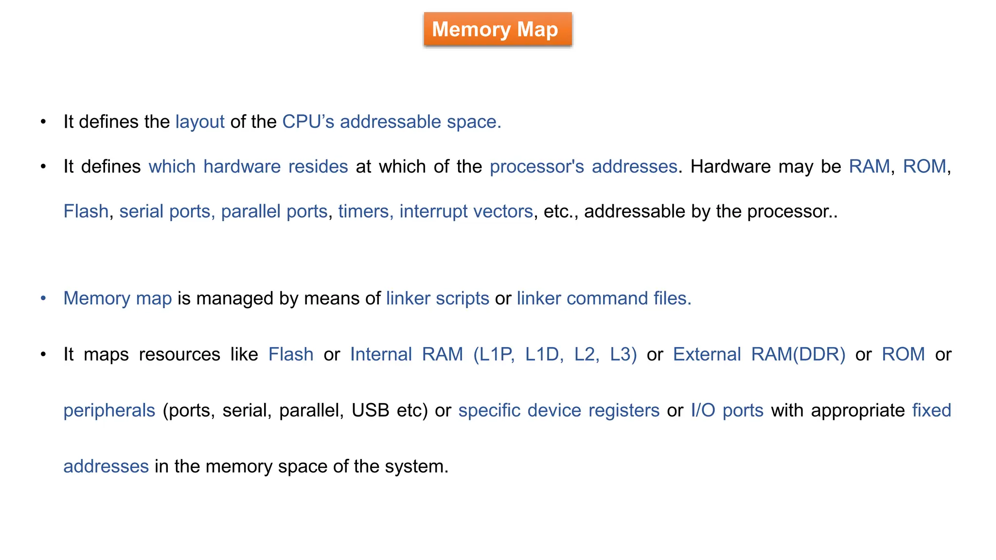 Memory Map
• It defines the layout of the CPU’s addressable space.
• It defines which hardware resides at which of the processor's addresses. Hardware may be RAM, ROM,
Flash, serial ports, parallel ports, timers, interrupt vectors, etc., addressable by the processor..
• Memory map is managed by means of linker scripts or linker command files.
• It maps resources like Flash or Internal RAM (L1P, L1D, L2, L3) or External RAM(DDR) or ROM or
peripherals (ports, serial, parallel, USB etc) or specific device registers or I/O ports with appropriate fixed
addresses in the memory space of the system.
 