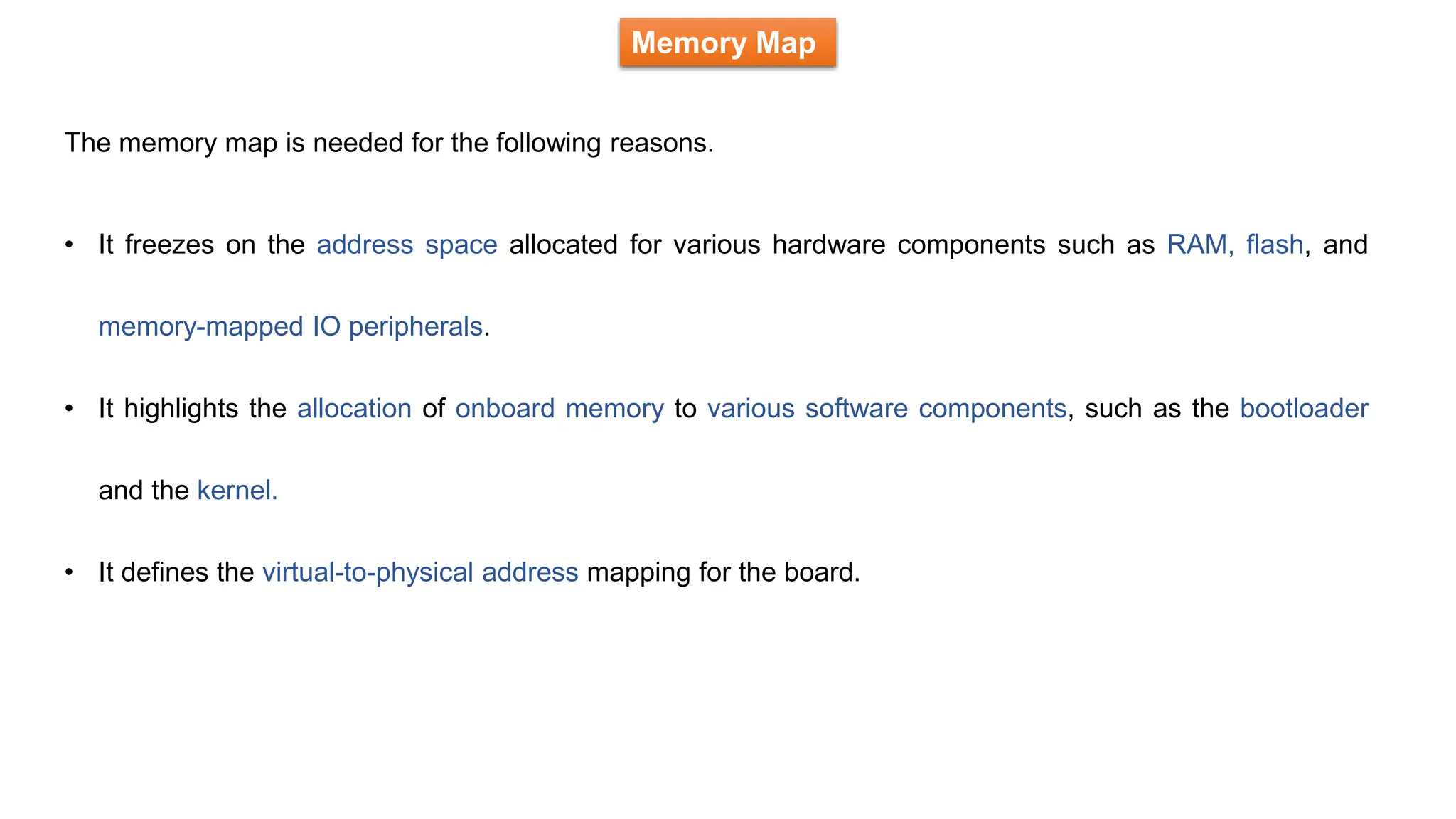 Memory Map
• It freezes on the address space allocated for various hardware components such as RAM, flash, and
memory-mapped IO peripherals.
• It highlights the allocation of onboard memory to various software components, such as the bootloader
and the kernel.
• It defines the virtual-to-physical address mapping for the board.
The memory map is needed for the following reasons.
 