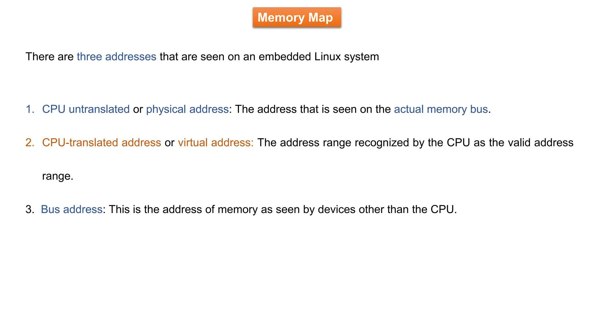 Memory Map
There are three addresses that are seen on an embedded Linux system
1. CPU untranslated or physical address: The address that is seen on the actual memory bus.
2. CPU-translated address or virtual address: The address range recognized by the CPU as the valid address
range.
3. Bus address: This is the address of memory as seen by devices other than the CPU.
 
