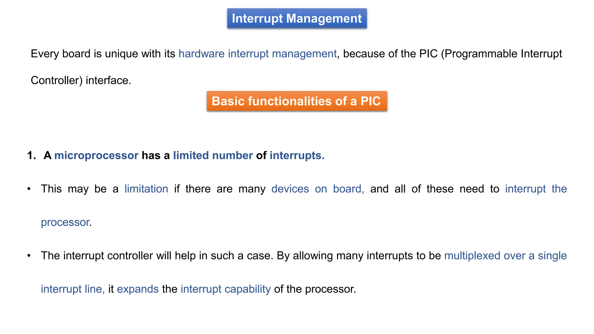 Interrupt Management
Every board is unique with its hardware interrupt management, because of the PIC (Programmable Interrupt
Controller) interface.
Basic functionalities of a PIC
1. A microprocessor has a limited number of interrupts.
• This may be a limitation if there are many devices on board, and all of these need to interrupt the
processor.
• The interrupt controller will help in such a case. By allowing many interrupts to be multiplexed over a single
interrupt line, it expands the interrupt capability of the processor.
 