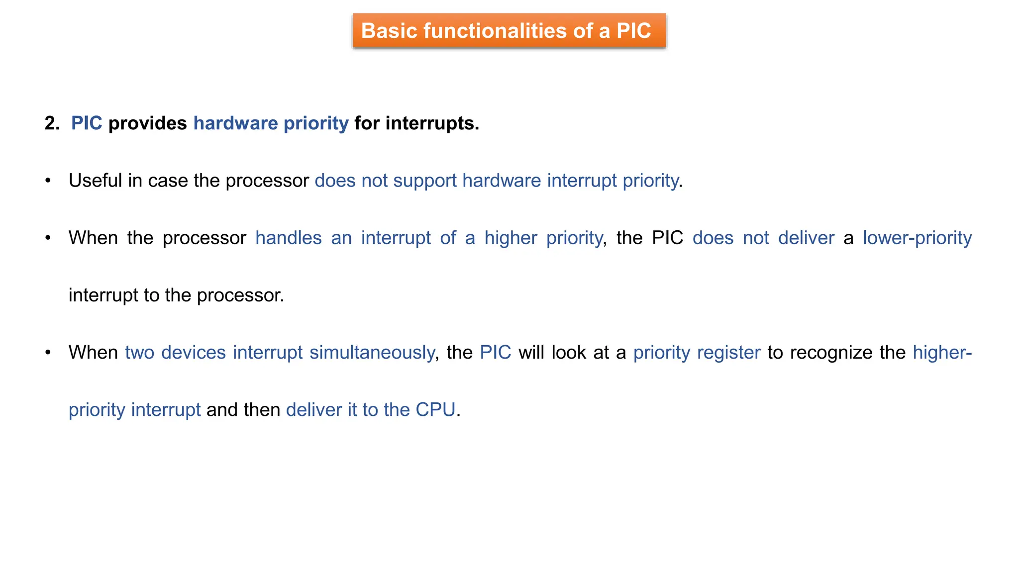 Basic functionalities of a PIC
2. PIC provides hardware priority for interrupts.
• Useful in case the processor does not support hardware interrupt priority.
• When the processor handles an interrupt of a higher priority, the PIC does not deliver a lower-priority
interrupt to the processor.
• When two devices interrupt simultaneously, the PIC will look at a priority register to recognize the higher-
priority interrupt and then deliver it to the CPU.
 
