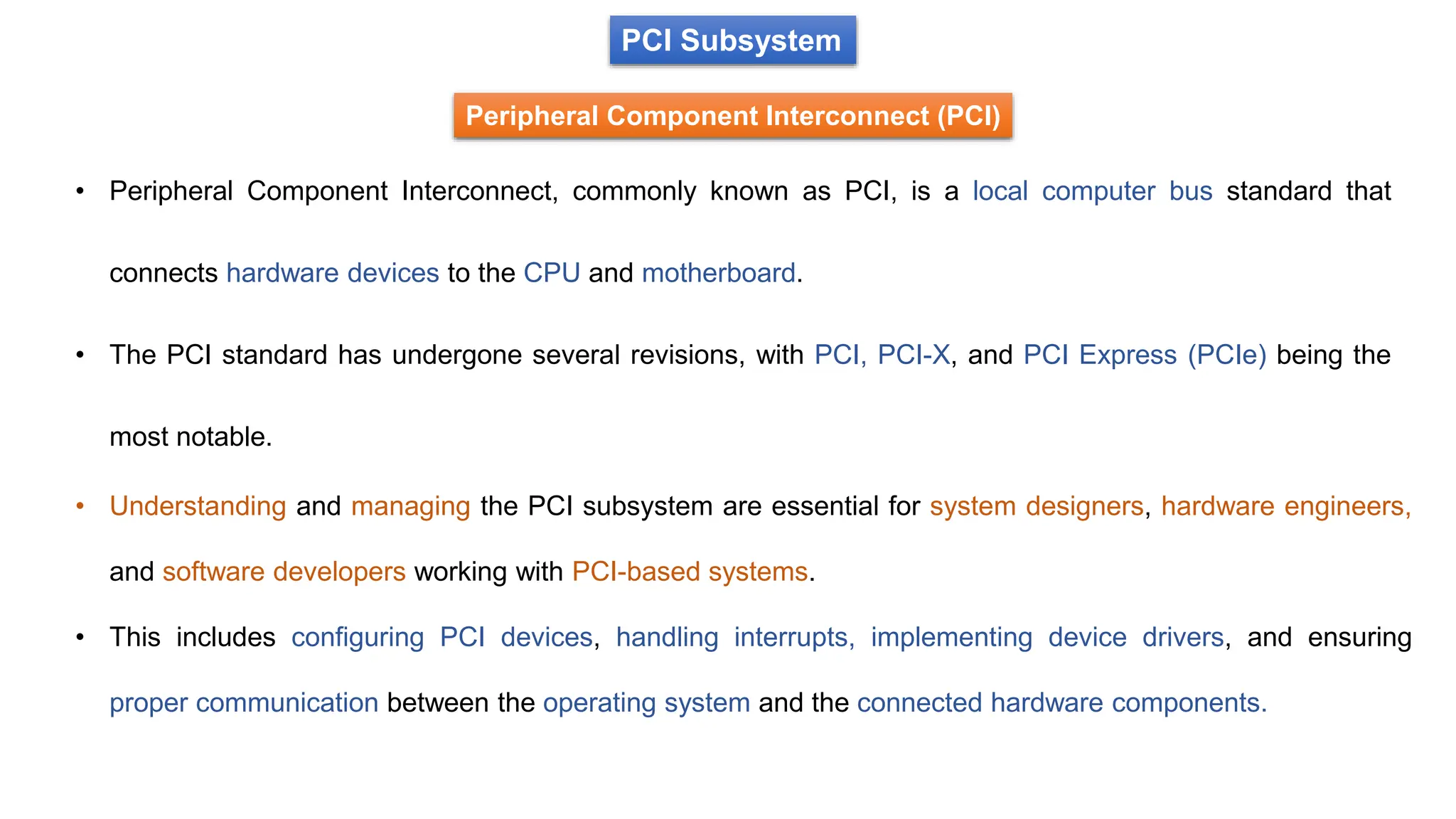 PCI Subsystem
Peripheral Component Interconnect (PCI)
• Peripheral Component Interconnect, commonly known as PCI, is a local computer bus standard that
connects hardware devices to the CPU and motherboard.
• The PCI standard has undergone several revisions, with PCI, PCI-X, and PCI Express (PCIe) being the
most notable.
• Understanding and managing the PCI subsystem are essential for system designers, hardware engineers,
and software developers working with PCI-based systems.
• This includes configuring PCI devices, handling interrupts, implementing device drivers, and ensuring
proper communication between the operating system and the connected hardware components.
 