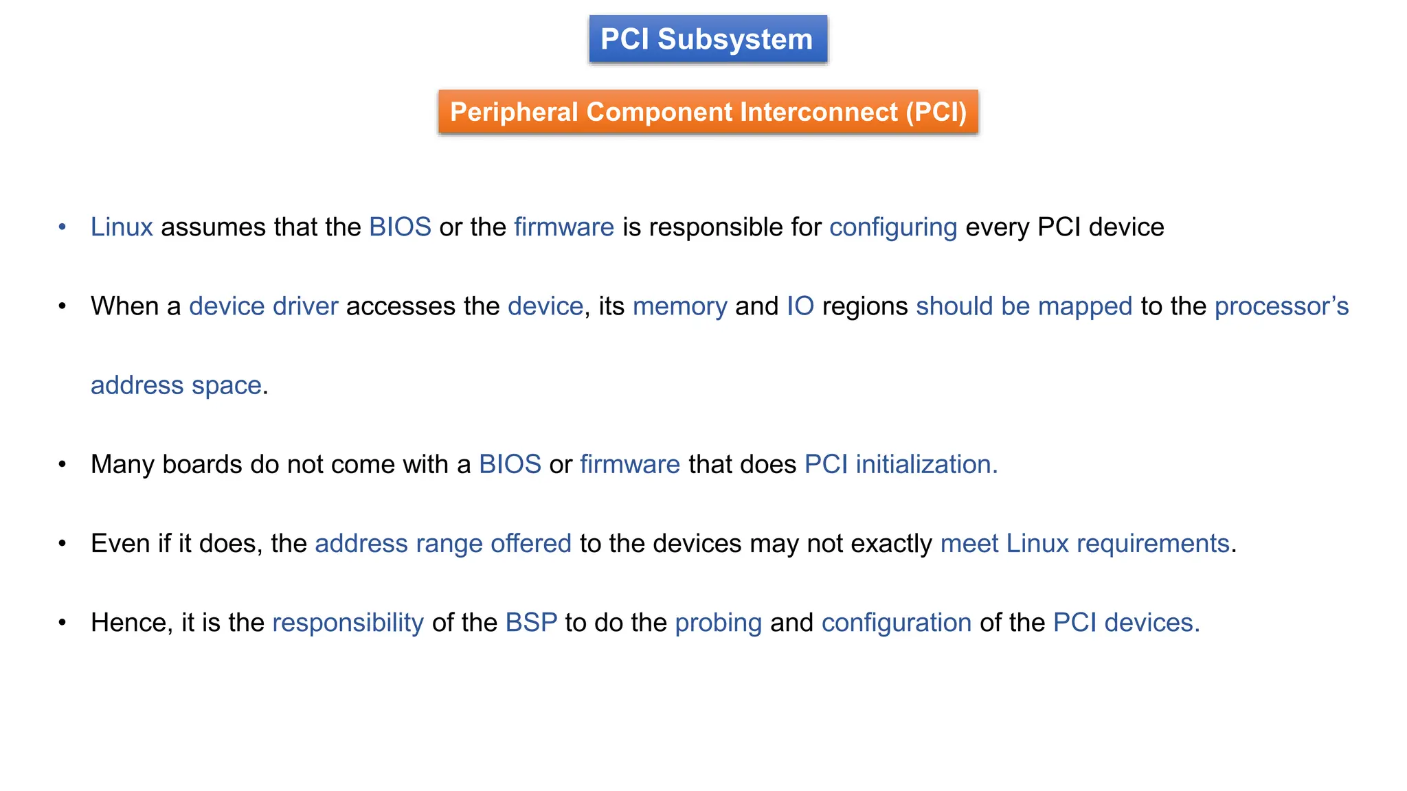 PCI Subsystem
Peripheral Component Interconnect (PCI)
• Linux assumes that the BIOS or the firmware is responsible for configuring every PCI device
• When a device driver accesses the device, its memory and IO regions should be mapped to the processor’s
address space.
• Many boards do not come with a BIOS or firmware that does PCI initialization.
• Even if it does, the address range offered to the devices may not exactly meet Linux requirements.
• Hence, it is the responsibility of the BSP to do the probing and configuration of the PCI devices.
 
