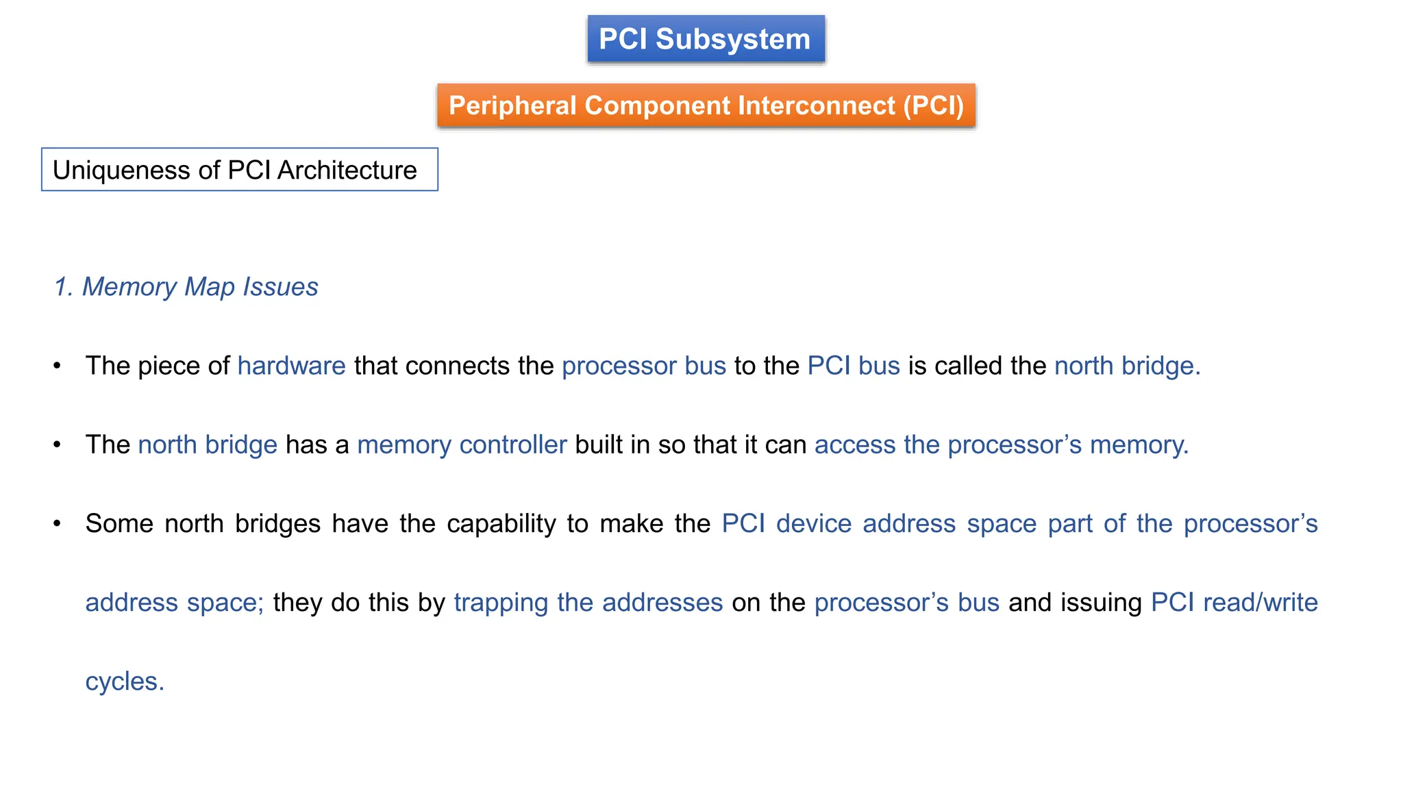 PCI Subsystem
Peripheral Component Interconnect (PCI)
Uniqueness of PCI Architecture
1. Memory Map Issues
• The piece of hardware that connects the processor bus to the PCI bus is called the north bridge.
• The north bridge has a memory controller built in so that it can access the processor’s memory.
• Some north bridges have the capability to make the PCI device address space part of the processor’s
address space; they do this by trapping the addresses on the processor’s bus and issuing PCI read/write
cycles.
 