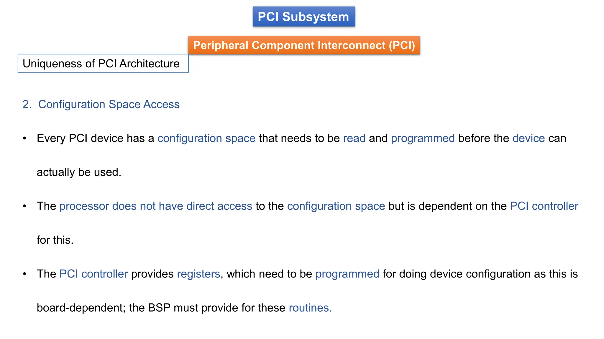 PCI Subsystem
Peripheral Component Interconnect (PCI)
Uniqueness of PCI Architecture
2. Configuration Space Access
• Every PCI device has a configuration space that needs to be read and programmed before the device can
actually be used.
• The processor does not have direct access to the configuration space but is dependent on the PCI controller
for this.
• The PCI controller provides registers, which need to be programmed for doing device configuration as this is
board-dependent; the BSP must provide for these routines.
 