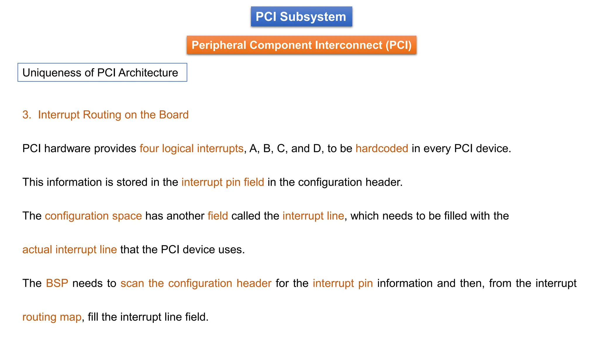 PCI Subsystem
Peripheral Component Interconnect (PCI)
Uniqueness of PCI Architecture
3. Interrupt Routing on the Board
PCI hardware provides four logical interrupts, A, B, C, and D, to be hardcoded in every PCI device.
This information is stored in the interrupt pin field in the configuration header.
The configuration space has another field called the interrupt line, which needs to be filled with the
actual interrupt line that the PCI device uses.
The BSP needs to scan the configuration header for the interrupt pin information and then, from the interrupt
routing map, fill the interrupt line field.
 