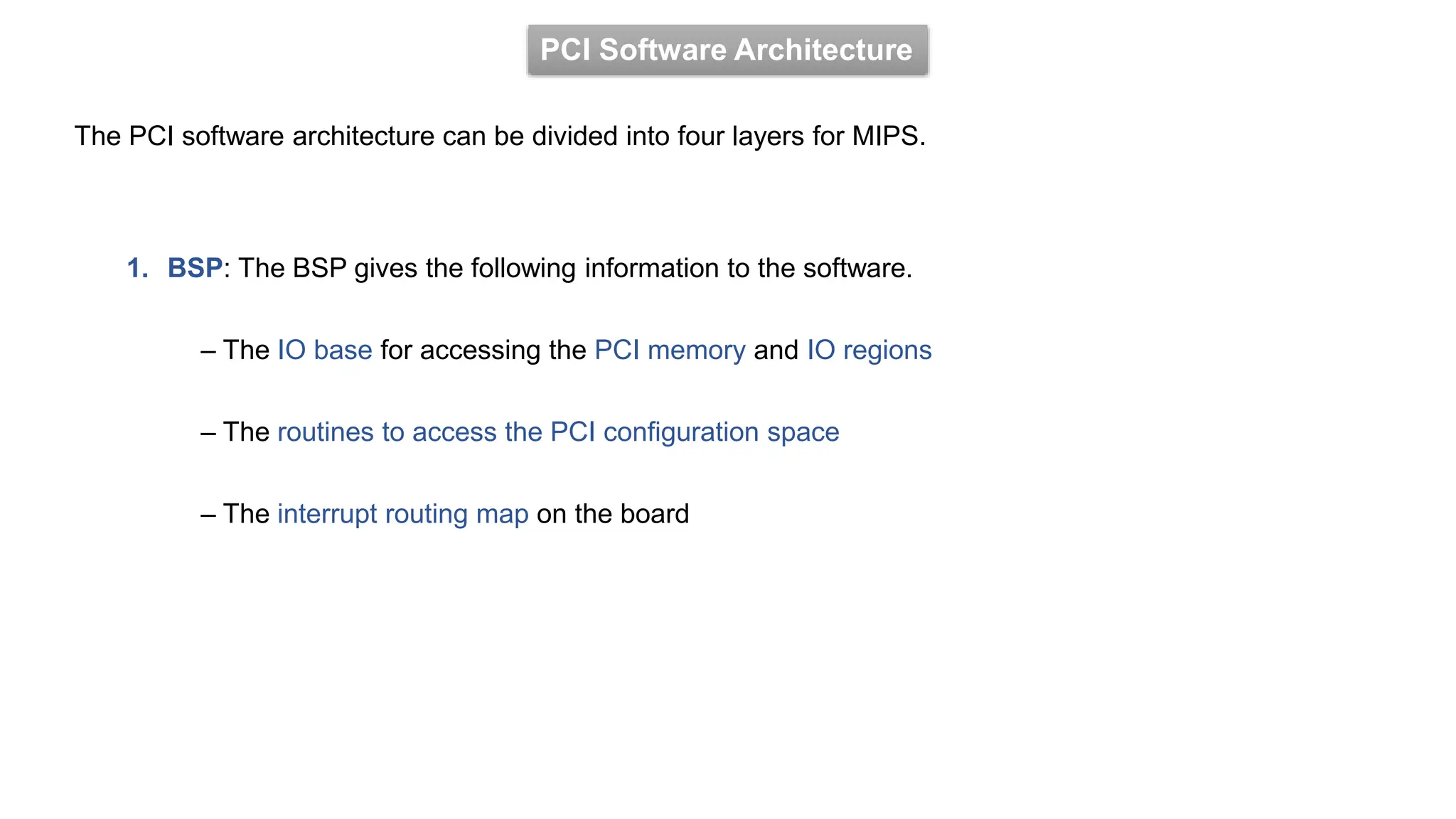 PCI Software Architecture
The PCI software architecture can be divided into four layers for MIPS.
1. BSP: The BSP gives the following information to the software.
– The IO base for accessing the PCI memory and IO regions
– The routines to access the PCI configuration space
– The interrupt routing map on the board
 