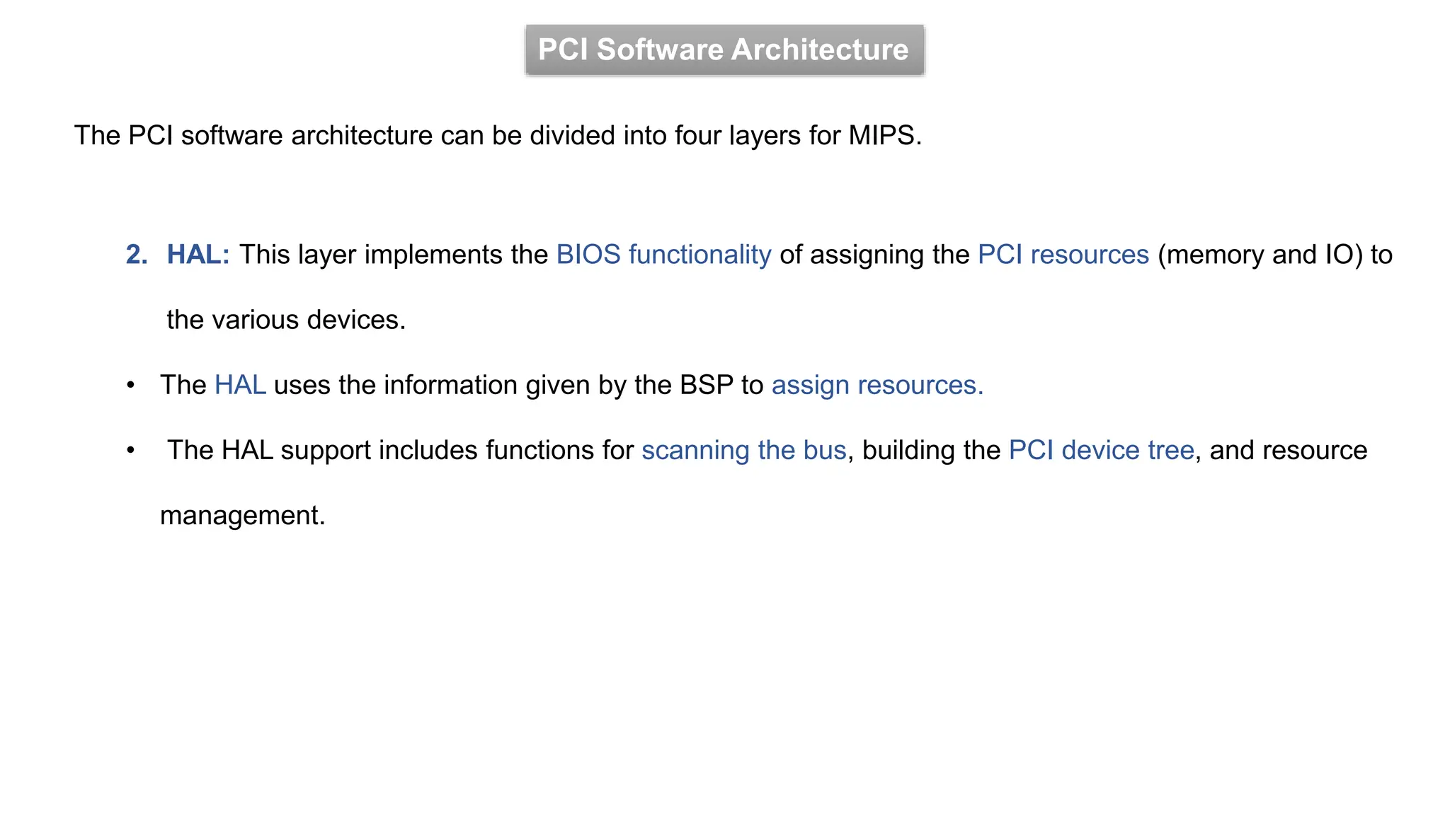 PCI Software Architecture
The PCI software architecture can be divided into four layers for MIPS.
2. HAL: This layer implements the BIOS functionality of assigning the PCI resources (memory and IO) to
the various devices.
• The HAL uses the information given by the BSP to assign resources.
• The HAL support includes functions for scanning the bus, building the PCI device tree, and resource
management.
 