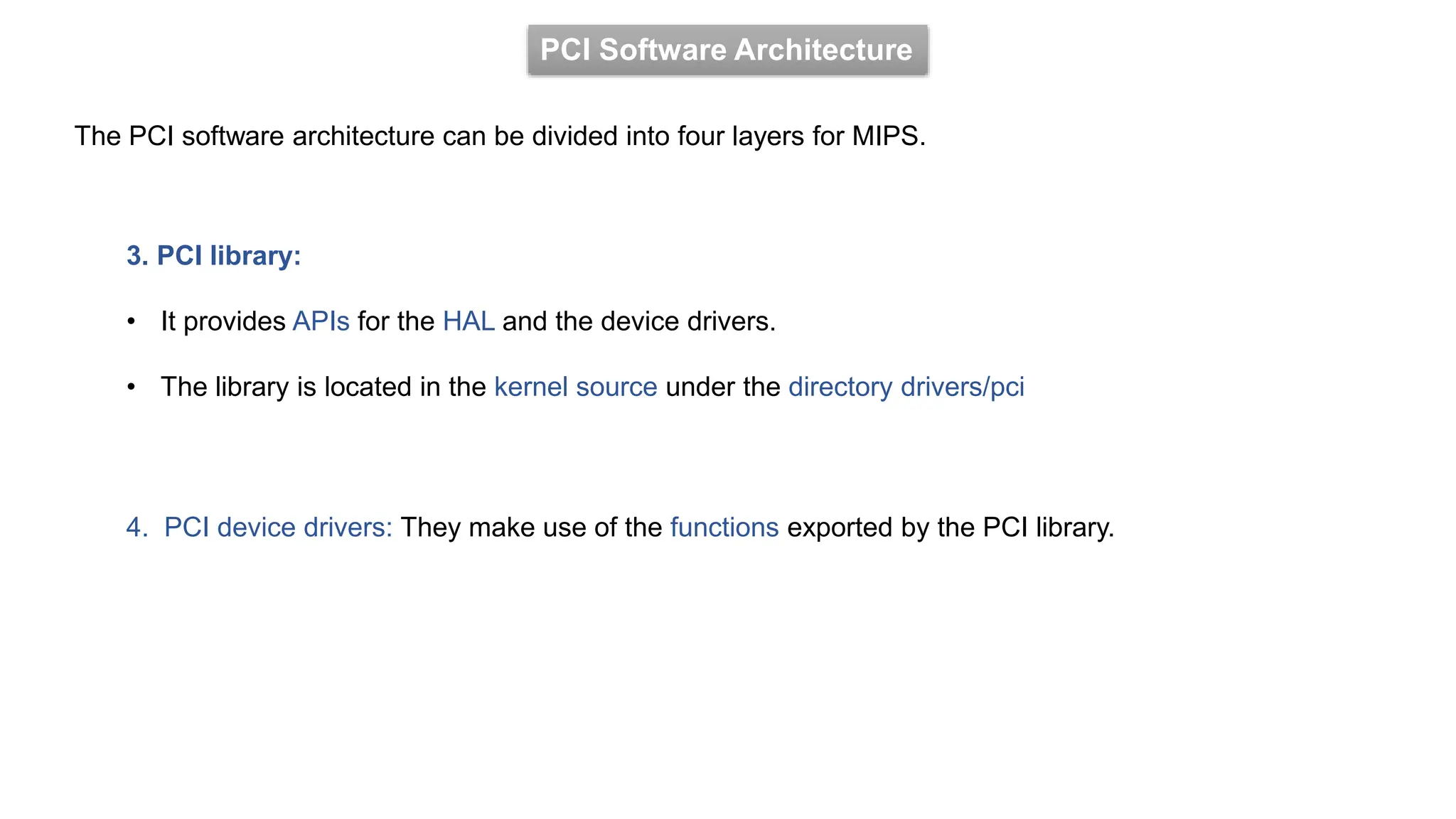 PCI Software Architecture
The PCI software architecture can be divided into four layers for MIPS.
3. PCI library:
• It provides APIs for the HAL and the device drivers.
• The library is located in the kernel source under the directory drivers/pci
4. PCI device drivers: They make use of the functions exported by the PCI library.
 