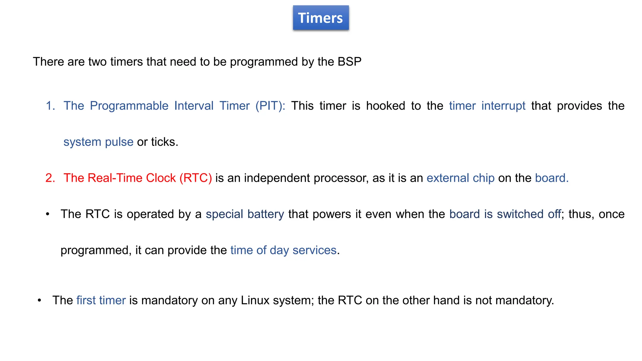 Timers
There are two timers that need to be programmed by the BSP
1. The Programmable Interval Timer (PIT): This timer is hooked to the timer interrupt that provides the
system pulse or ticks.
2. The Real-Time Clock (RTC) is an independent processor, as it is an external chip on the board.
• The RTC is operated by a special battery that powers it even when the board is switched off; thus, once
programmed, it can provide the time of day services.
• The first timer is mandatory on any Linux system; the RTC on the other hand is not mandatory.
 