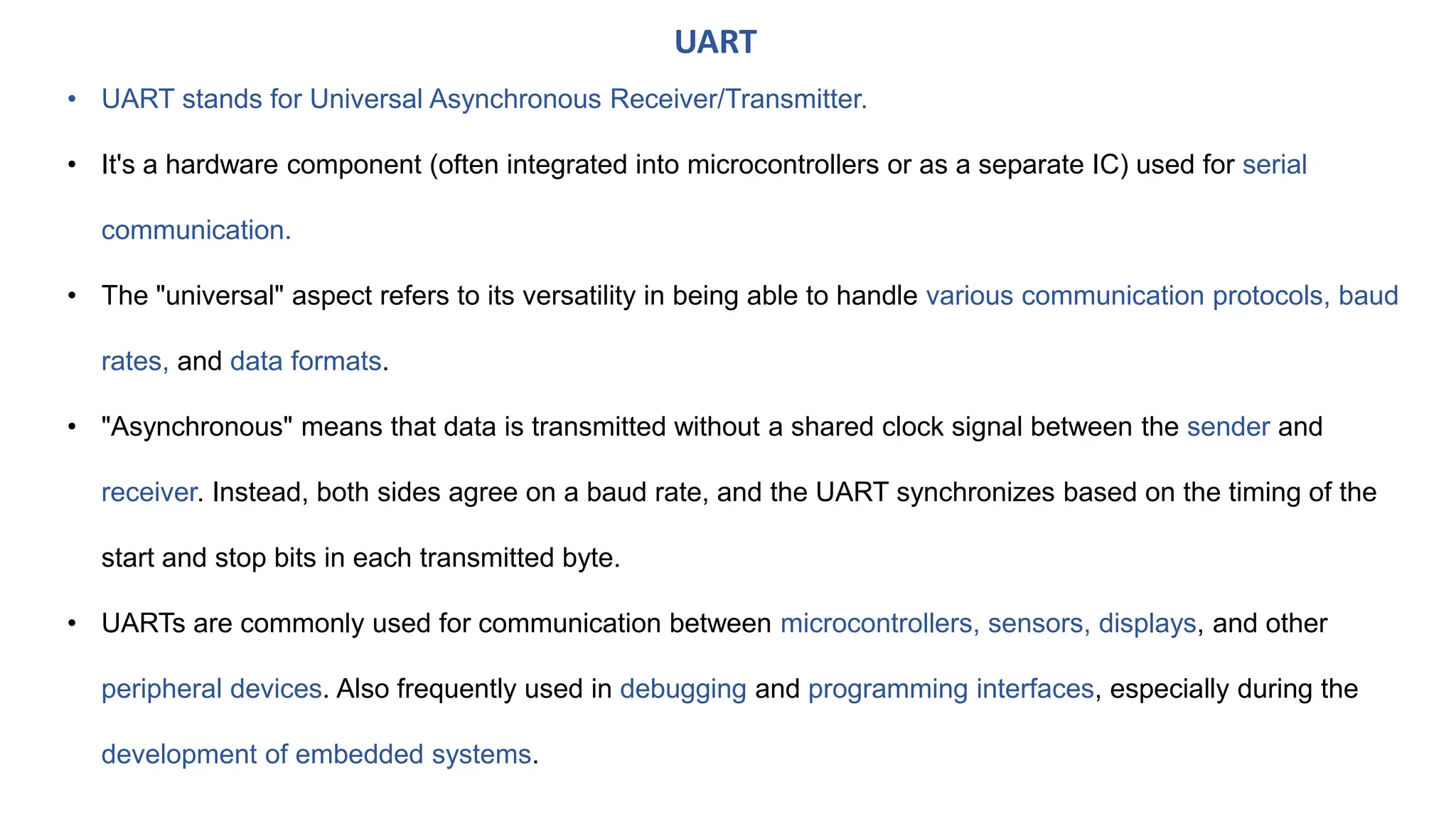 • UART stands for Universal Asynchronous Receiver/Transmitter.
• It's a hardware component (often integrated into microcontrollers or as a separate IC) used for serial
communication.
• The "universal" aspect refers to its versatility in being able to handle various communication protocols, baud
rates, and data formats.
• "Asynchronous" means that data is transmitted without a shared clock signal between the sender and
receiver. Instead, both sides agree on a baud rate, and the UART synchronizes based on the timing of the
start and stop bits in each transmitted byte.
• UARTs are commonly used for communication between microcontrollers, sensors, displays, and other
peripheral devices. Also frequently used in debugging and programming interfaces, especially during the
development of embedded systems.
UART
 