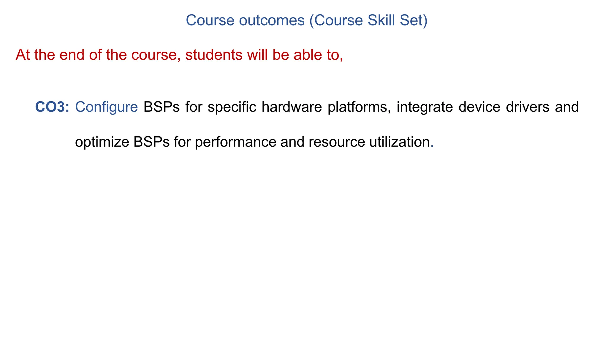Course outcomes (Course Skill Set)
CO3: Configure BSPs for specific hardware platforms, integrate device drivers and
optimize BSPs for performance and resource utilization.
At the end of the course, students will be able to,
 