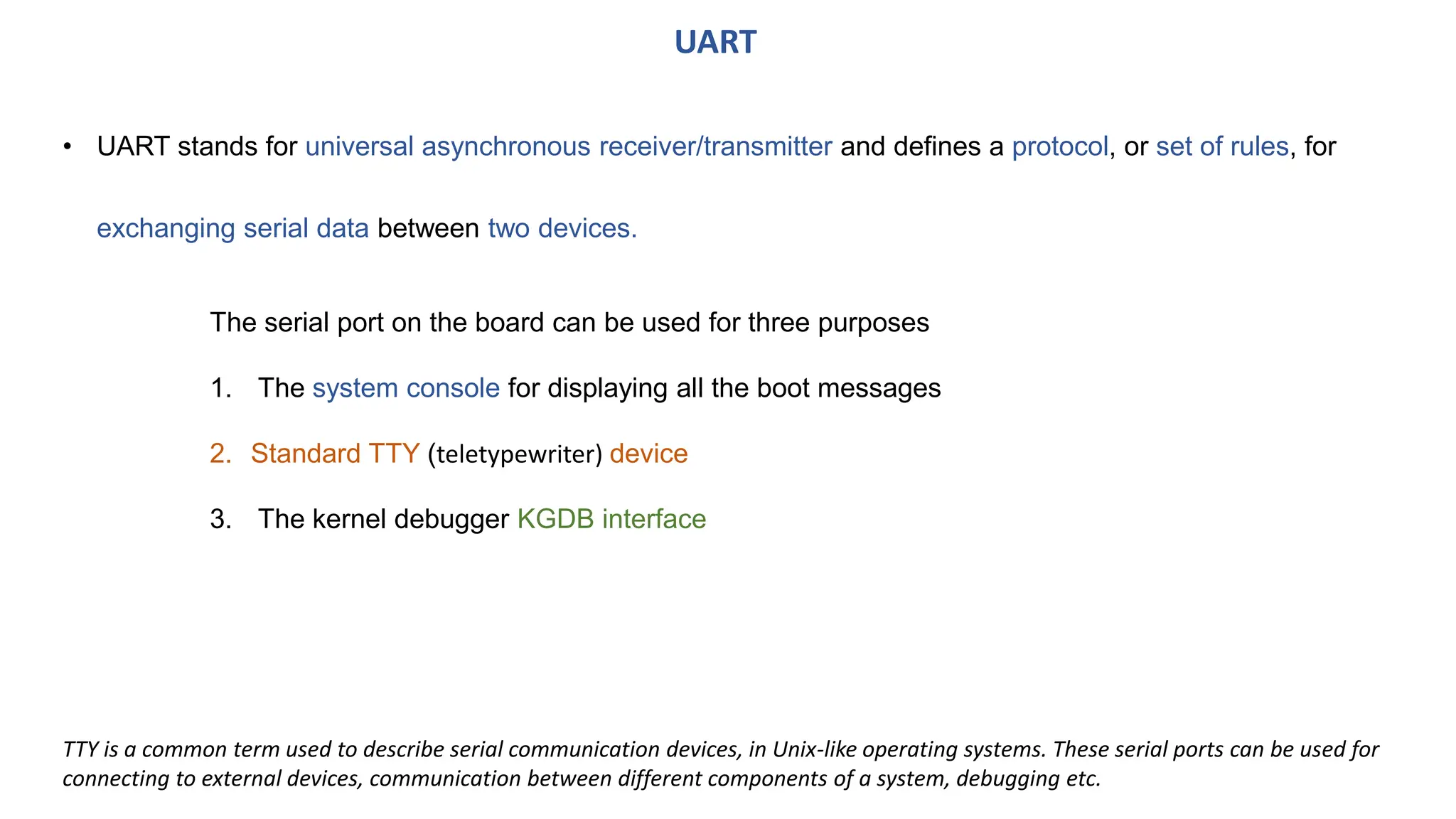 • UART stands for universal asynchronous receiver/transmitter and defines a protocol, or set of rules, for
exchanging serial data between two devices.
UART
The serial port on the board can be used for three purposes
1. The system console for displaying all the boot messages
2. Standard TTY (teletypewriter) device
3. The kernel debugger KGDB interface
TTY is a common term used to describe serial communication devices, in Unix-like operating systems. These serial ports can be used for
connecting to external devices, communication between different components of a system, debugging etc.
 
