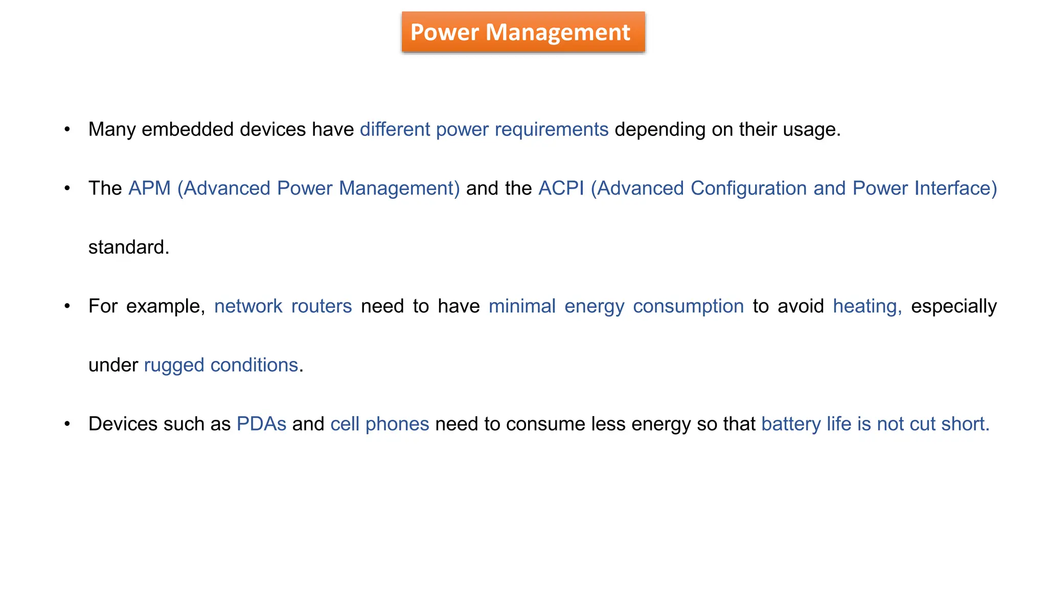 Power Management
• Many embedded devices have different power requirements depending on their usage.
• The APM (Advanced Power Management) and the ACPI (Advanced Configuration and Power Interface)
standard.
• For example, network routers need to have minimal energy consumption to avoid heating, especially
under rugged conditions.
• Devices such as PDAs and cell phones need to consume less energy so that battery life is not cut short.
 