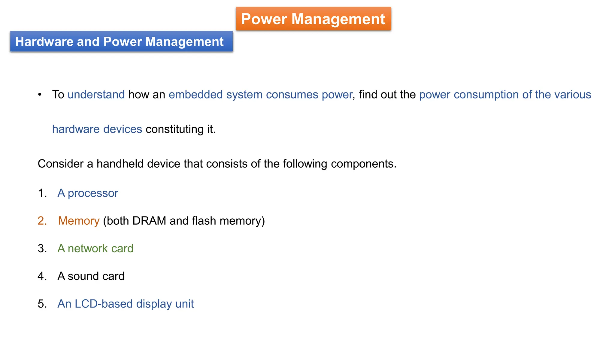 Hardware and Power Management
Power Management
• To understand how an embedded system consumes power, find out the power consumption of the various
hardware devices constituting it.
Consider a handheld device that consists of the following components.
1. A processor
2. Memory (both DRAM and flash memory)
3. A network card
4. A sound card
5. An LCD-based display unit
 