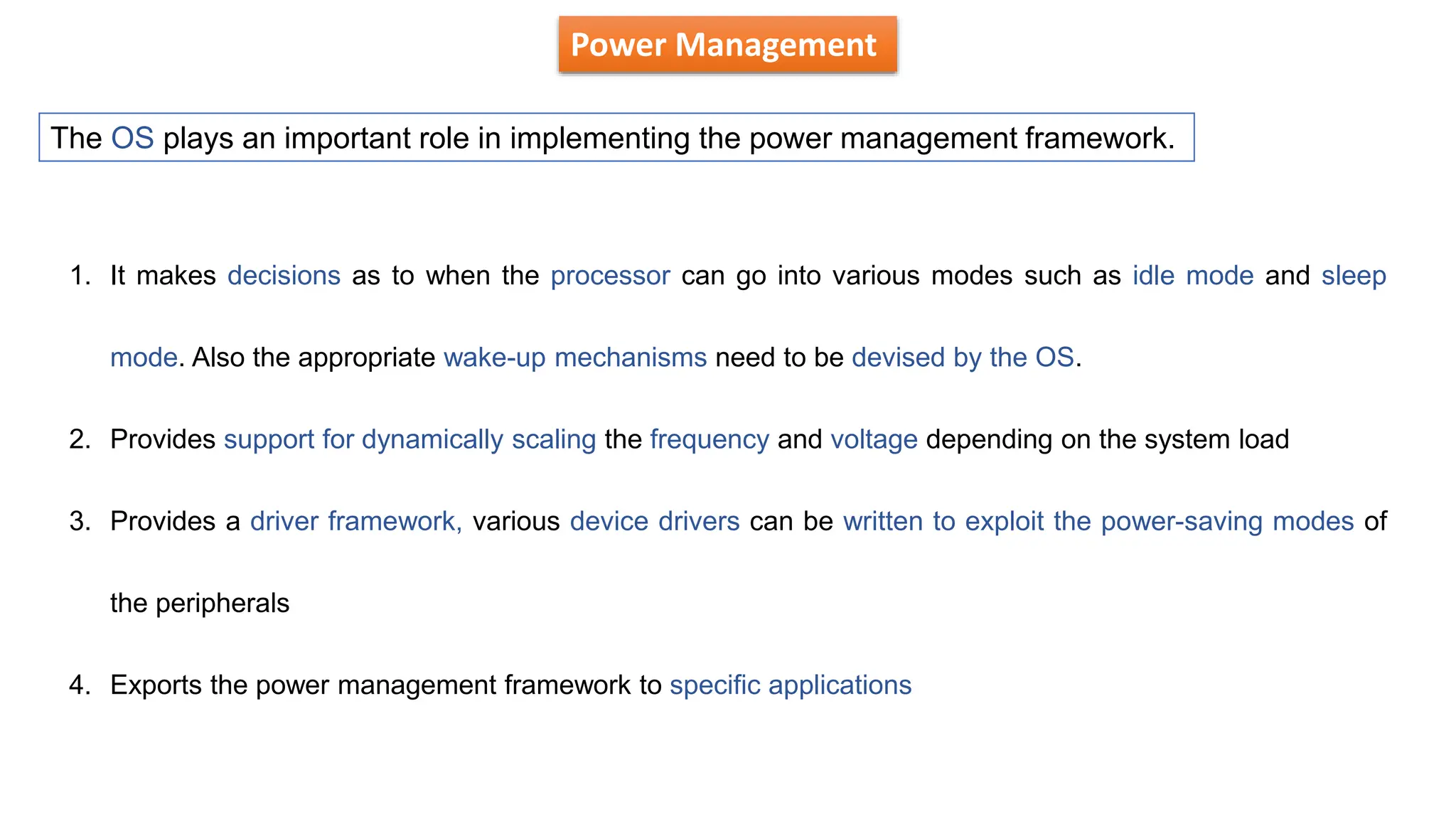 Power Management
The OS plays an important role in implementing the power management framework.
1. It makes decisions as to when the processor can go into various modes such as idle mode and sleep
mode. Also the appropriate wake-up mechanisms need to be devised by the OS.
2. Provides support for dynamically scaling the frequency and voltage depending on the system load
3. Provides a driver framework, various device drivers can be written to exploit the power-saving modes of
the peripherals
4. Exports the power management framework to specific applications
 