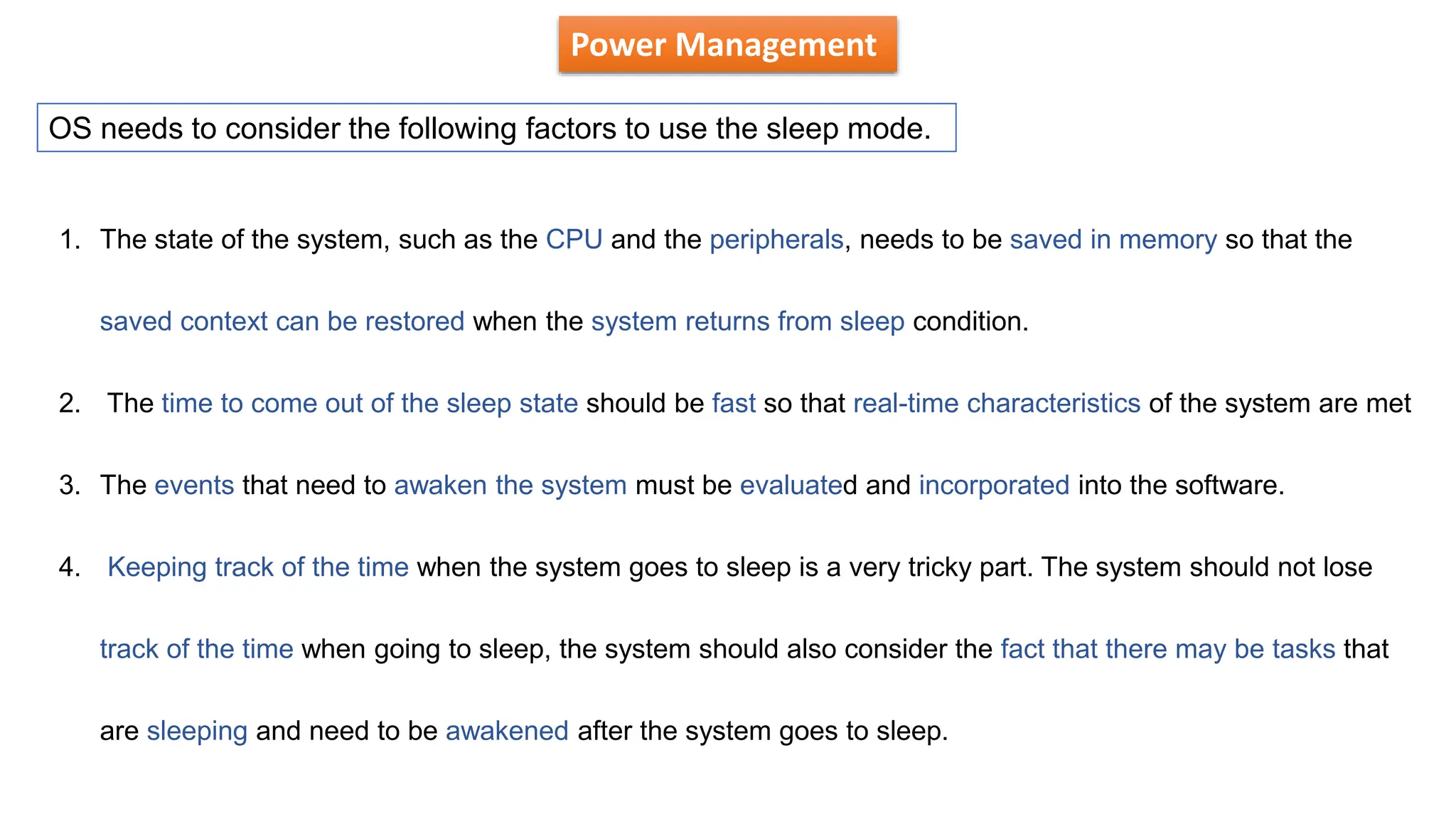 Power Management
OS needs to consider the following factors to use the sleep mode.
1. The state of the system, such as the CPU and the peripherals, needs to be saved in memory so that the
saved context can be restored when the system returns from sleep condition.
2. The time to come out of the sleep state should be fast so that real-time characteristics of the system are met
3. The events that need to awaken the system must be evaluated and incorporated into the software.
4. Keeping track of the time when the system goes to sleep is a very tricky part. The system should not lose
track of the time when going to sleep, the system should also consider the fact that there may be tasks that
are sleeping and need to be awakened after the system goes to sleep.
 