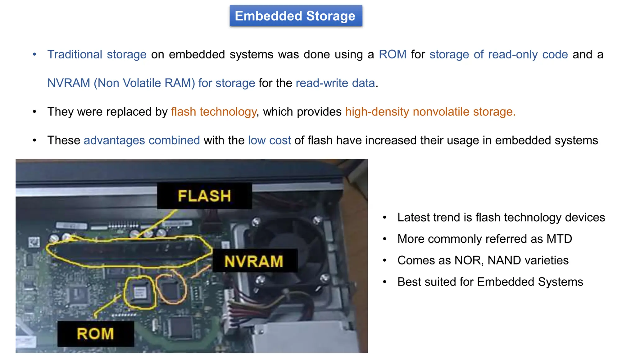 Embedded Storage
• Traditional storage on embedded systems was done using a ROM for storage of read-only code and a
NVRAM (Non Volatile RAM) for storage for the read-write data.
• They were replaced by flash technology, which provides high-density nonvolatile storage.
• These advantages combined with the low cost of flash have increased their usage in embedded systems
• Latest trend is flash technology devices
• More commonly referred as MTD
• Comes as NOR, NAND varieties
• Best suited for Embedded Systems
 