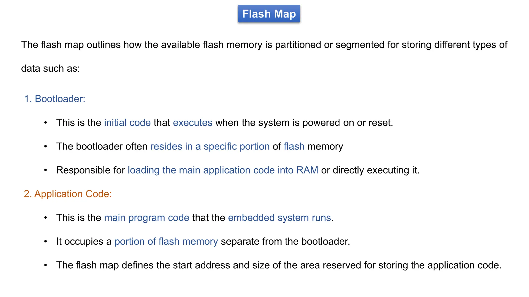 Flash Map
The flash map outlines how the available flash memory is partitioned or segmented for storing different types of
data such as:
1. Bootloader:
• This is the initial code that executes when the system is powered on or reset.
• The bootloader often resides in a specific portion of flash memory
• Responsible for loading the main application code into RAM or directly executing it.
2. Application Code:
• This is the main program code that the embedded system runs.
• It occupies a portion of flash memory separate from the bootloader.
• The flash map defines the start address and size of the area reserved for storing the application code.
 