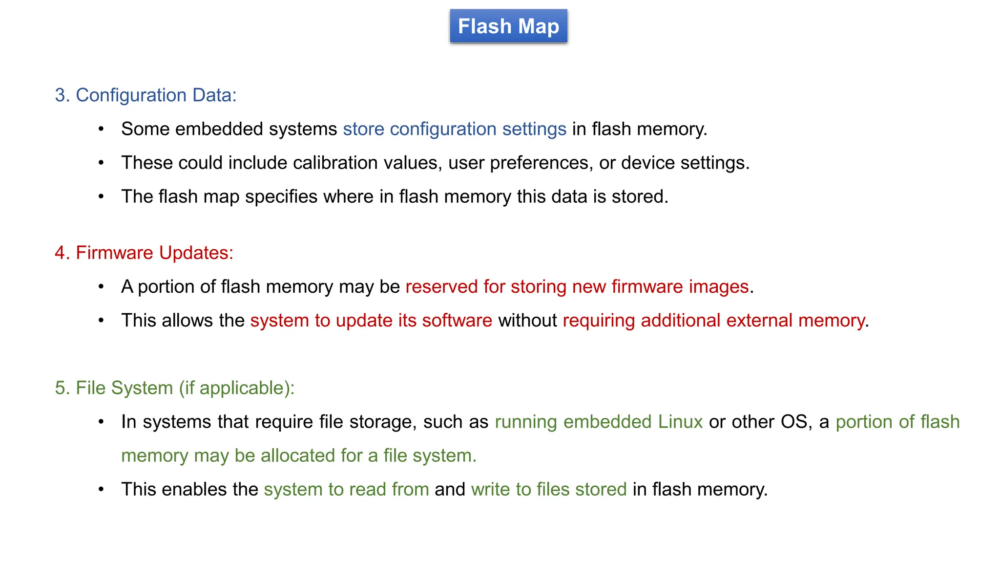 Flash Map
3. Configuration Data:
• Some embedded systems store configuration settings in flash memory.
• These could include calibration values, user preferences, or device settings.
• The flash map specifies where in flash memory this data is stored.
4. Firmware Updates:
• A portion of flash memory may be reserved for storing new firmware images.
• This allows the system to update its software without requiring additional external memory.
5. File System (if applicable):
• In systems that require file storage, such as running embedded Linux or other OS, a portion of flash
memory may be allocated for a file system.
• This enables the system to read from and write to files stored in flash memory.
 