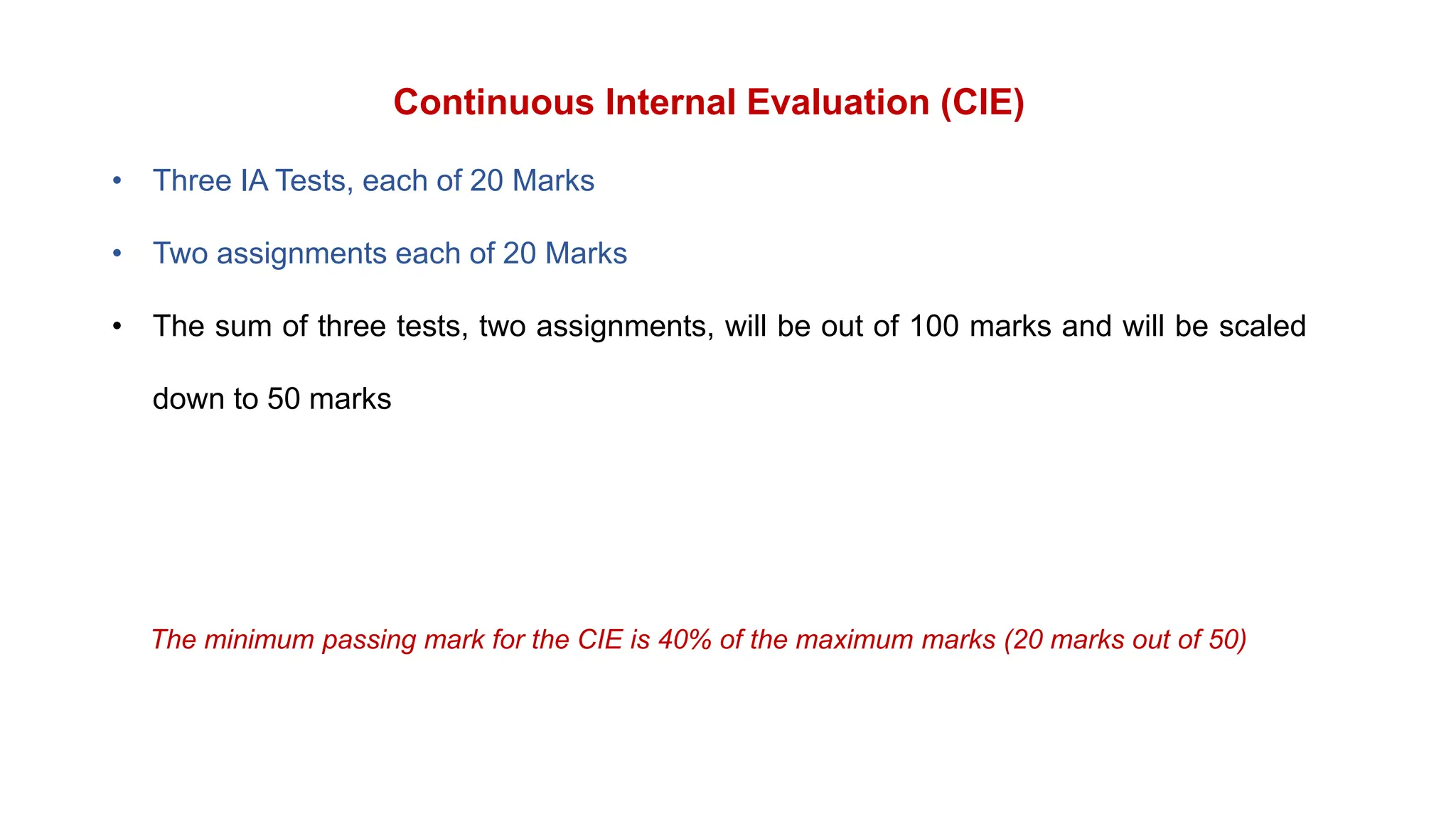 Continuous Internal Evaluation (CIE)
• Three IA Tests, each of 20 Marks
• Two assignments each of 20 Marks
• The sum of three tests, two assignments, will be out of 100 marks and will be scaled
down to 50 marks
The minimum passing mark for the CIE is 40% of the maximum marks (20 marks out of 50)
 