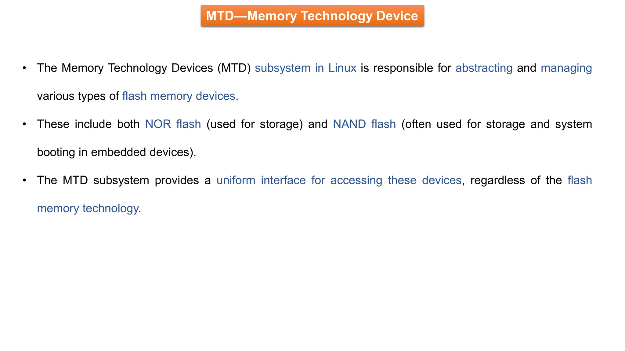 MTD—Memory Technology Device
• The Memory Technology Devices (MTD) subsystem in Linux is responsible for abstracting and managing
various types of flash memory devices.
• These include both NOR flash (used for storage) and NAND flash (often used for storage and system
booting in embedded devices).
• The MTD subsystem provides a uniform interface for accessing these devices, regardless of the flash
memory technology.
 