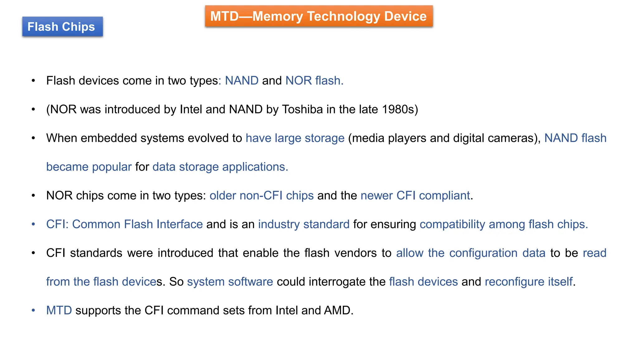 MTD—Memory Technology Device
Flash Chips
• Flash devices come in two types: NAND and NOR flash.
• (NOR was introduced by Intel and NAND by Toshiba in the late 1980s)
• When embedded systems evolved to have large storage (media players and digital cameras), NAND flash
became popular for data storage applications.
• NOR chips come in two types: older non-CFI chips and the newer CFI compliant.
• CFI: Common Flash Interface and is an industry standard for ensuring compatibility among flash chips.
• CFI standards were introduced that enable the flash vendors to allow the configuration data to be read
from the flash devices. So system software could interrogate the flash devices and reconfigure itself.
• MTD supports the CFI command sets from Intel and AMD.
 