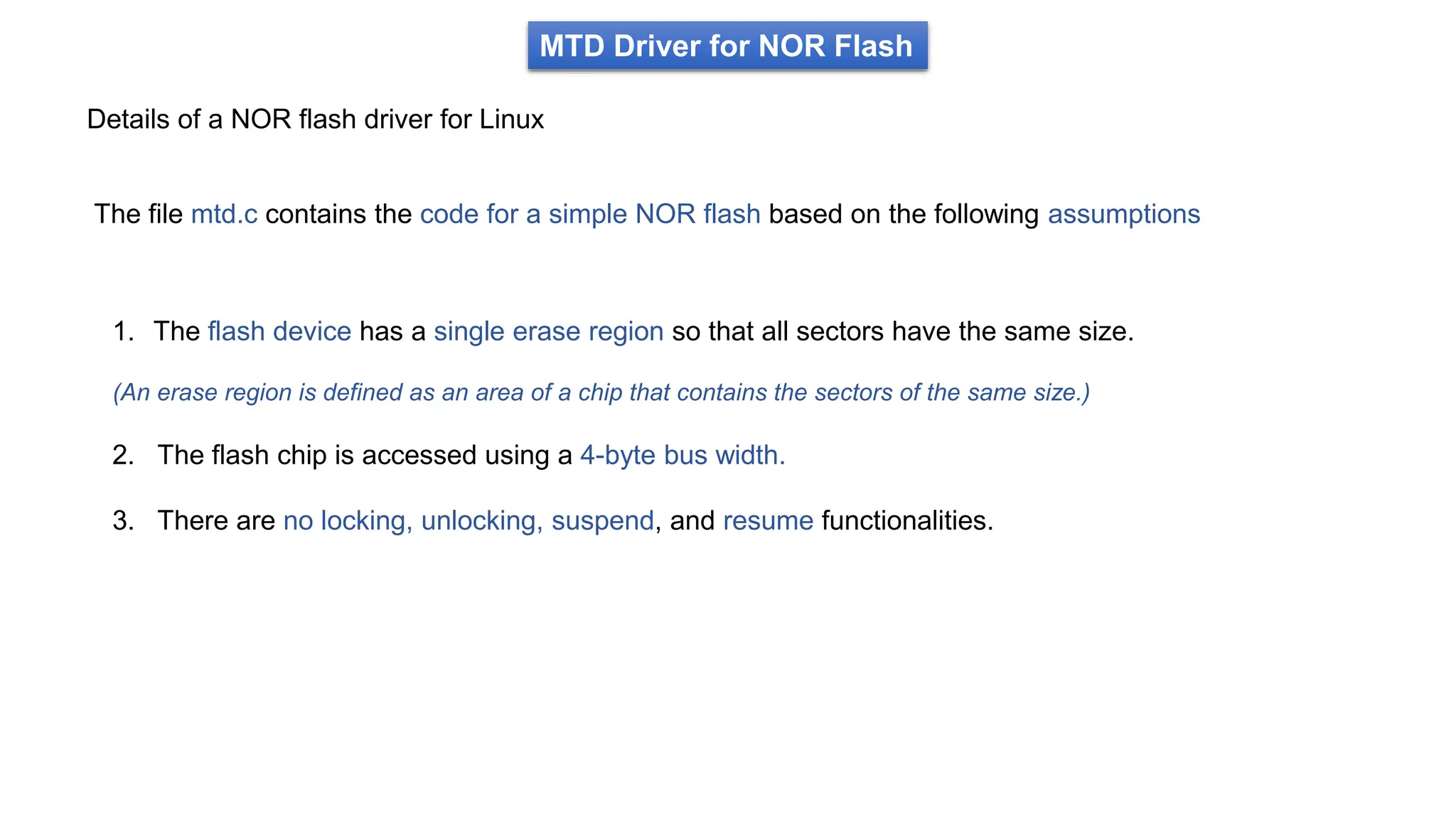 MTD Driver for NOR Flash
Details of a NOR flash driver for Linux
The file mtd.c contains the code for a simple NOR flash based on the following assumptions
1. The flash device has a single erase region so that all sectors have the same size.
(An erase region is defined as an area of a chip that contains the sectors of the same size.)
2. The flash chip is accessed using a 4-byte bus width.
3. There are no locking, unlocking, suspend, and resume functionalities.
 