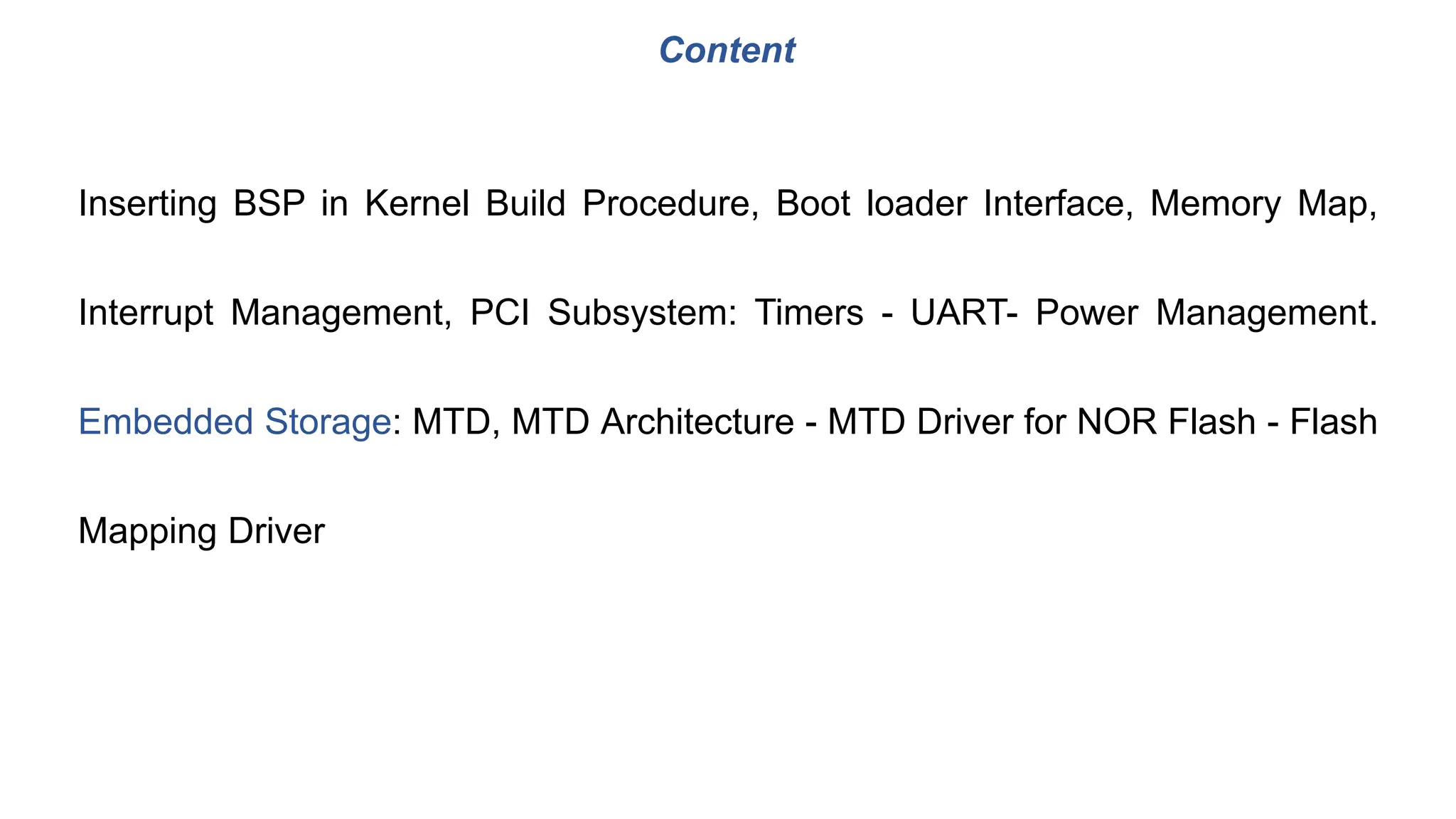 Inserting BSP in Kernel Build Procedure, Boot loader Interface, Memory Map,
Interrupt Management, PCI Subsystem: Timers - UART- Power Management.
Embedded Storage: MTD, MTD Architecture - MTD Driver for NOR Flash - Flash
Mapping Driver
Content
 