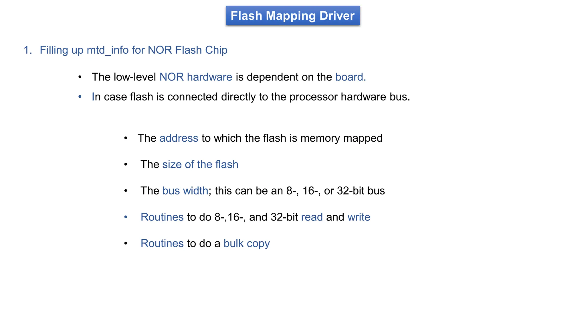Flash Mapping Driver
1. Filling up mtd_info for NOR Flash Chip
• The low-level NOR hardware is dependent on the board.
• In case flash is connected directly to the processor hardware bus.
• The address to which the flash is memory mapped
• The size of the flash
• The bus width; this can be an 8-, 16-, or 32-bit bus
• Routines to do 8-,16-, and 32-bit read and write
• Routines to do a bulk copy
 
