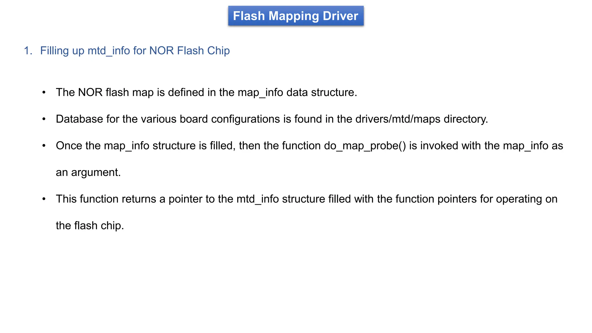 Flash Mapping Driver
1. Filling up mtd_info for NOR Flash Chip
• The NOR flash map is defined in the map_info data structure.
• Database for the various board configurations is found in the drivers/mtd/maps directory.
• Once the map_info structure is filled, then the function do_map_probe() is invoked with the map_info as
an argument.
• This function returns a pointer to the mtd_info structure filled with the function pointers for operating on
the flash chip.
 