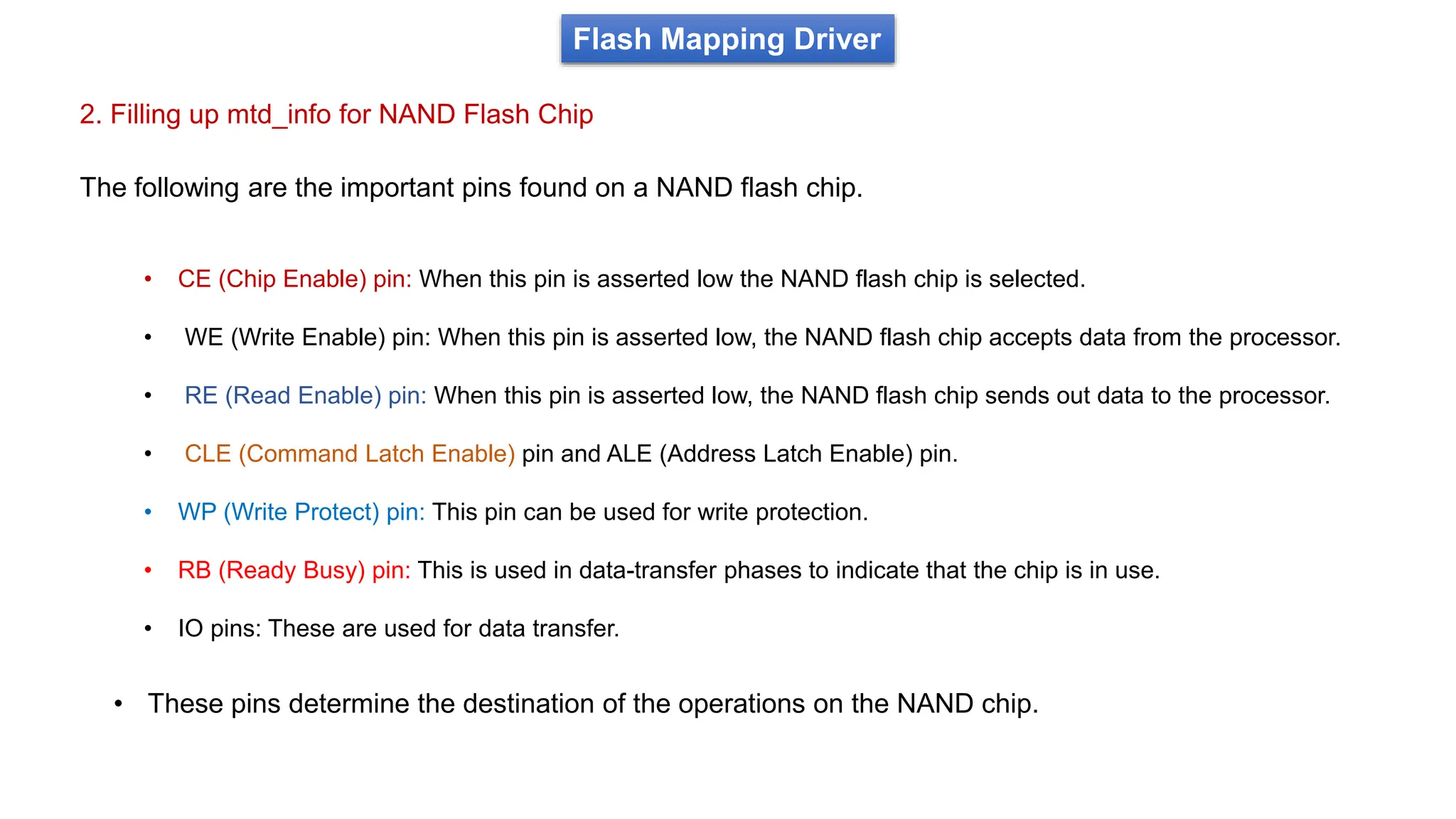 2. Filling up mtd_info for NAND Flash Chip
Flash Mapping Driver
The following are the important pins found on a NAND flash chip.
• CE (Chip Enable) pin: When this pin is asserted low the NAND flash chip is selected.
• WE (Write Enable) pin: When this pin is asserted low, the NAND flash chip accepts data from the processor.
• RE (Read Enable) pin: When this pin is asserted low, the NAND flash chip sends out data to the processor.
• CLE (Command Latch Enable) pin and ALE (Address Latch Enable) pin.
• WP (Write Protect) pin: This pin can be used for write protection.
• RB (Ready Busy) pin: This is used in data-transfer phases to indicate that the chip is in use.
• IO pins: These are used for data transfer.
• These pins determine the destination of the operations on the NAND chip.
 