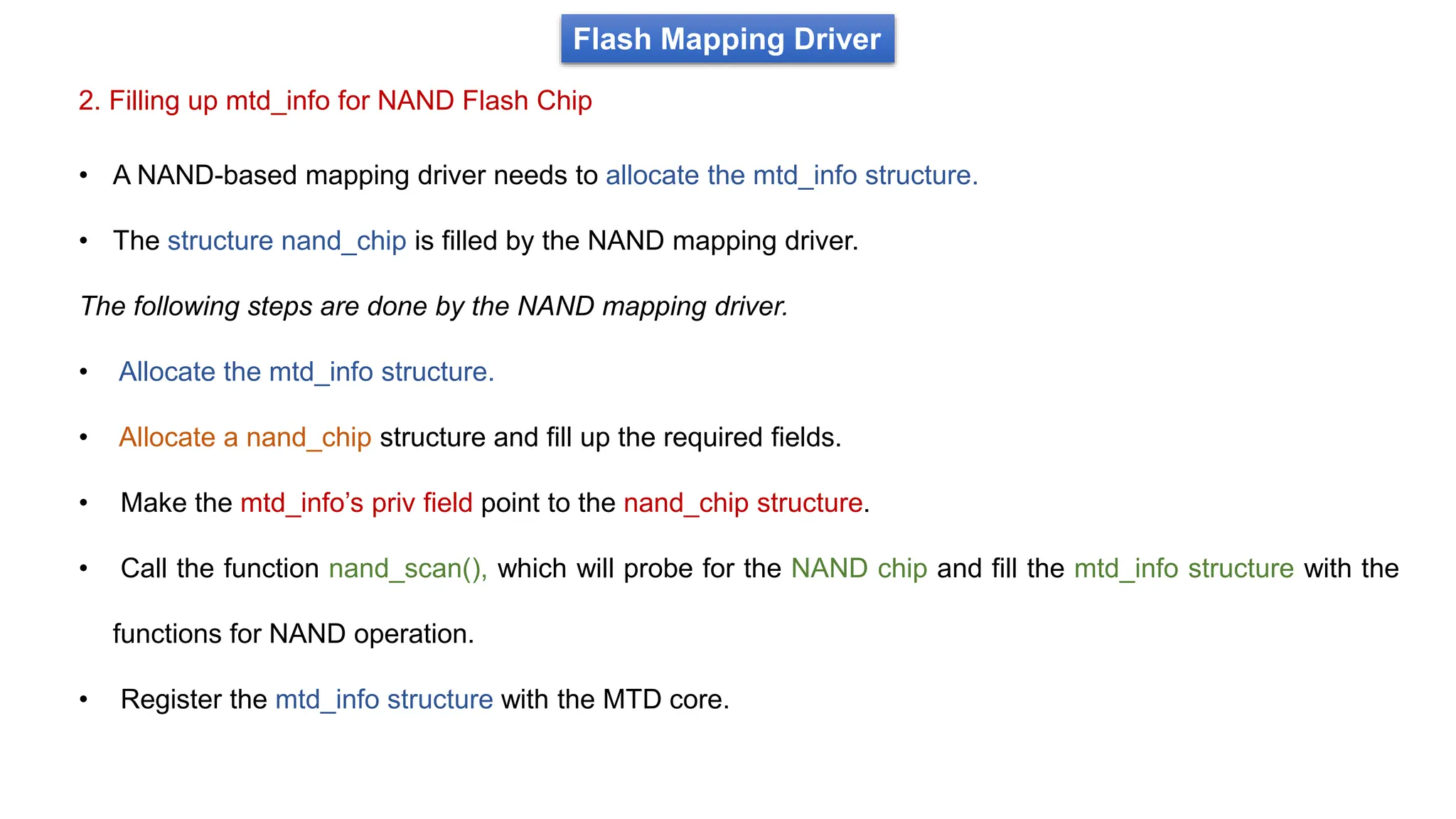 • A NAND-based mapping driver needs to allocate the mtd_info structure.
• The structure nand_chip is filled by the NAND mapping driver.
The following steps are done by the NAND mapping driver.
• Allocate the mtd_info structure.
• Allocate a nand_chip structure and fill up the required fields.
• Make the mtd_info’s priv field point to the nand_chip structure.
• Call the function nand_scan(), which will probe for the NAND chip and fill the mtd_info structure with the
functions for NAND operation.
• Register the mtd_info structure with the MTD core.
2. Filling up mtd_info for NAND Flash Chip
Flash Mapping Driver
 