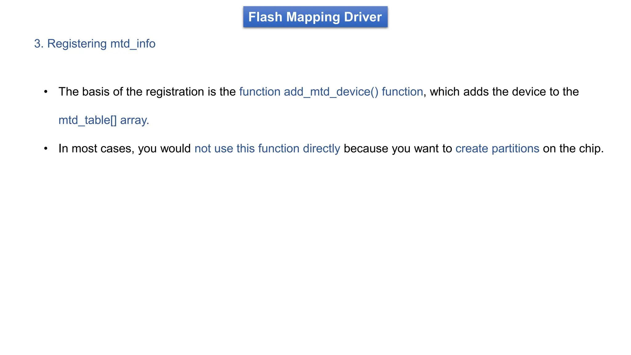 3. Registering mtd_info
Flash Mapping Driver
• The basis of the registration is the function add_mtd_device() function, which adds the device to the
mtd_table[] array.
• In most cases, you would not use this function directly because you want to create partitions on the chip.
 