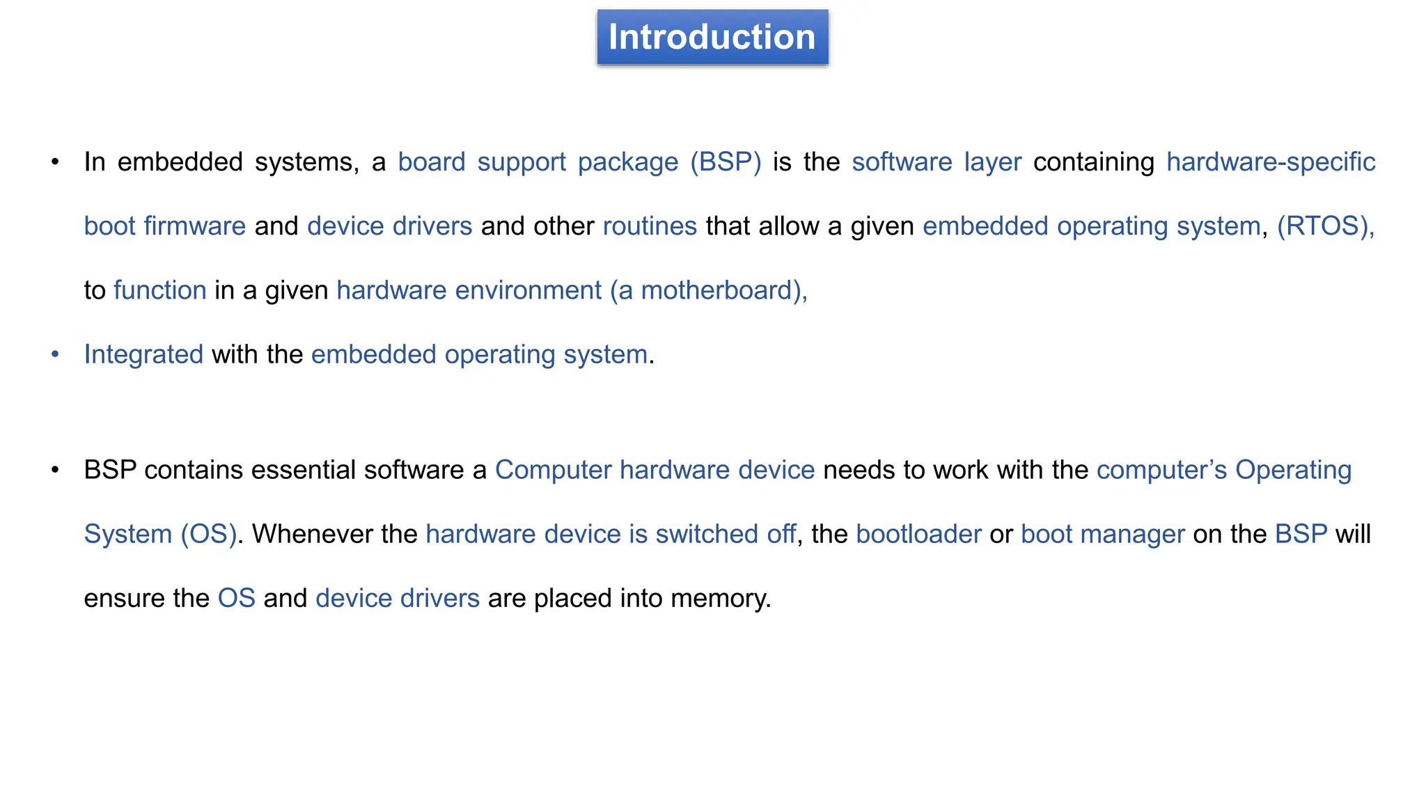 Introduction
• In embedded systems, a board support package (BSP) is the software layer containing hardware-specific
boot firmware and device drivers and other routines that allow a given embedded operating system, (RTOS),
to function in a given hardware environment (a motherboard),
• Integrated with the embedded operating system.
• BSP contains essential software a Computer hardware device needs to work with the computer’s Operating
System (OS). Whenever the hardware device is switched off, the bootloader or boot manager on the BSP will
ensure the OS and device drivers are placed into memory.
 